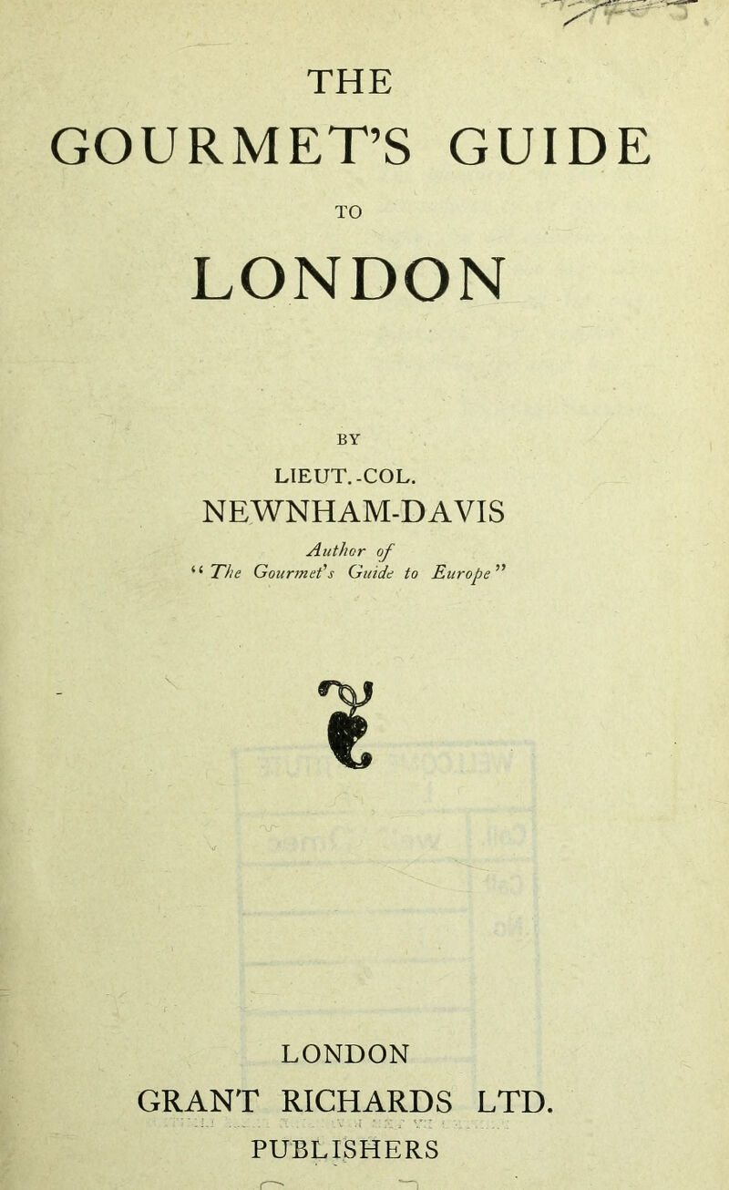THE GOURMET’S GUIDE TO LONDON BY LIEUT.-COL. NEWNHAM-DAVIS Author of ‘ The Gourmet's Guide to Europe LONDON GRANT RICHARDS LTD. . PUBLISHERS