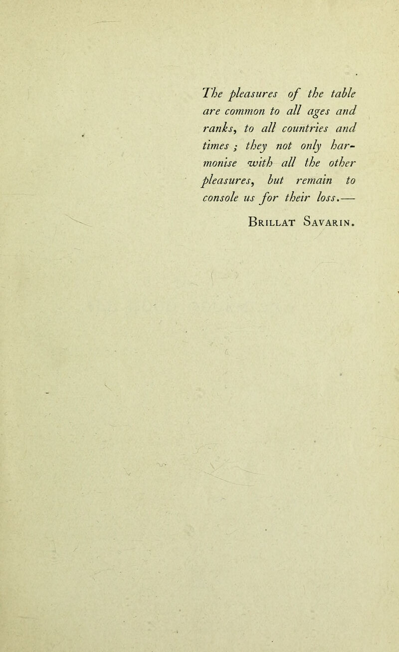 The pleasures of the table are common to all ages and ranks, to all countries and times ; they not only har- monise with all the other pleasures, but remain to console us for their loss.— Brillat Savarin.