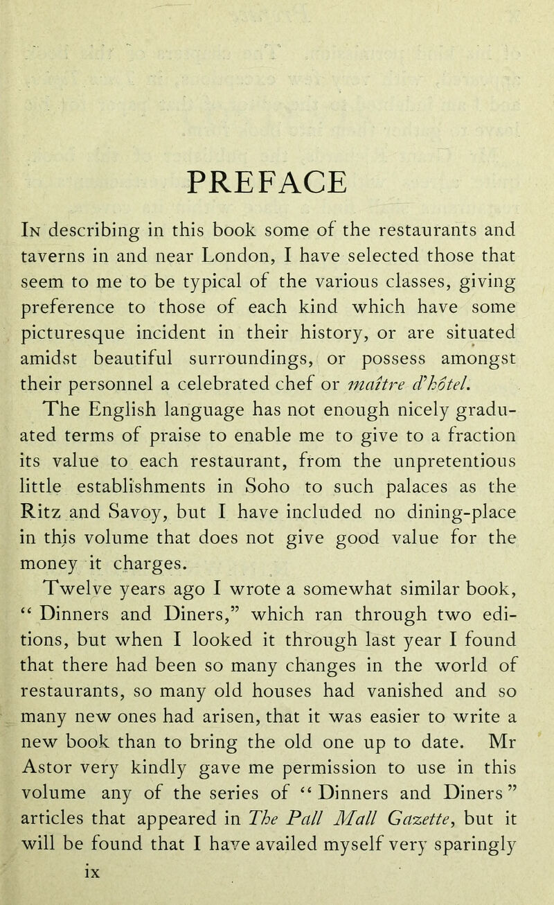 PREFACE In describing in this book some of the restaurants and taverns in and near London, I have selected those that seem to me to be typical of the various classes, giving preference to those of each kind which have some picturesque incident in their history, or are situated amidst beautiful surroundings, or possess amongst their personnel a celebrated chef or maitre Thptel. The English language has not enough nicely gradu- ated terms of praise to enable me to give to a fraction its value to each restaurant, from the unpretentious little establishments in Soho to such palaces as the Ritz and Savoy, but I have included no dining-place in this volume that does not give good value for the money it charges. Twelve years ago I wrote a somewhat similar book, “ Dinners and Diners,” which ran through two edi- tions, but when I looked it through last year I found that there had been so many changes in the world of restaurants, so many old houses had vanished and so many new ones had arisen, that it was easier to write a new book than to bring the old one up to date. Mr Astor very kindly gave me permission to use in this volume any of the series of “Dinners and Diners” articles that appeared in The Pall Mall Gazette, but it will be found that I have availed myself very sparingly