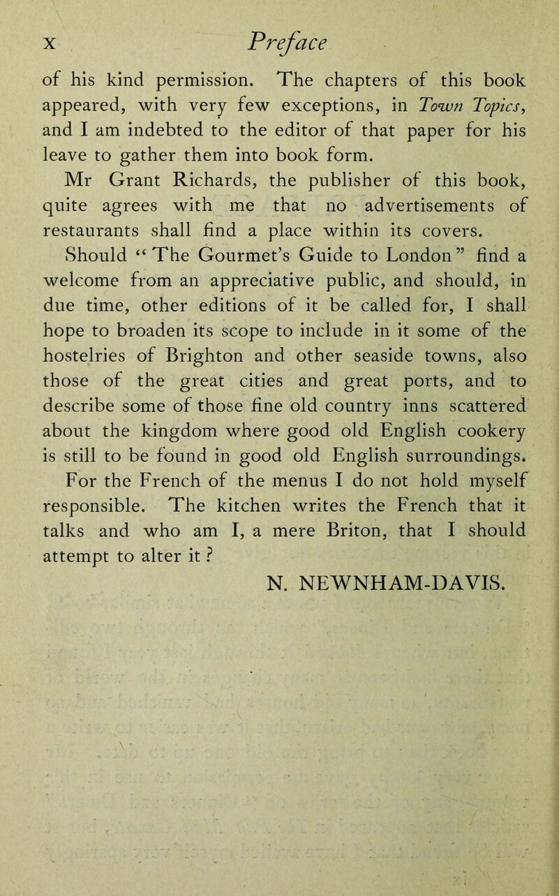 of his kind permission. The chapters of this book appeared, with very few exceptions, in Town Topics, and I am indebted to the editor of that paper for his leave to gather them into book form. Mr Grant Richards, the publisher of this book, quite agrees with me that no advertisements of restaurants shall find a place within its covers. Should “The Gourmet’s Guide to London” find a welcome from an appreciative public, and should, in due time, other editions of it be called for, I shall hope to broaden its scope to include in it some of the hostelries of Brighton and other seaside towns, also those of the great cities and great ports, and to describe some of those fine old country inns scattered about the kingdom where good old English cookery is still to be found in good old English surroundings. For the French of the menus I do not hold myself responsible. The kitchen writes the French that it talks and who am I, a mere Briton, that I should attempt to alter it ? N. NEWNHAM-DAVIS.