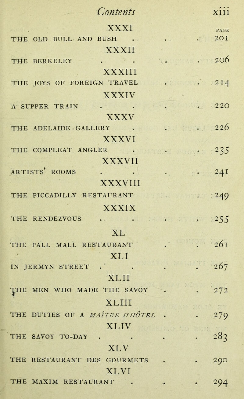 XXXI PAGE THE OLD BULL AND BUSH XXXII 201 THE BERKELEY XXXIII 206 THE JOYS OF FOREIGN TRAVEL XXXIV 214 A SUPPER TRAIN XXXV 220 THE ADELAIDE GALLERY XXXVI 226 THE COMPLEAT ANGLER XXXVII • 235 artists’ ROOMS XXXVIII 24I THE PICCADILLY RESTAURANT XXXIX • 24 9 THE RENDEZVOUS XL • 255 THE PALL MALL RESTAURANT . 261 ' XLI IN JERMYN STREET XLII . 267 'JHE MEN WHO MADE THE SAVOY . 272 XLIII v THE DUTIES OF A MA1TRE D’HOTEL . XLIV 279 THE SAVOY TO-DAY XLV • 283 THE RESTAURANT DES GOURMETS XLVI 290 THE MAXIM RESTAURANT • 294