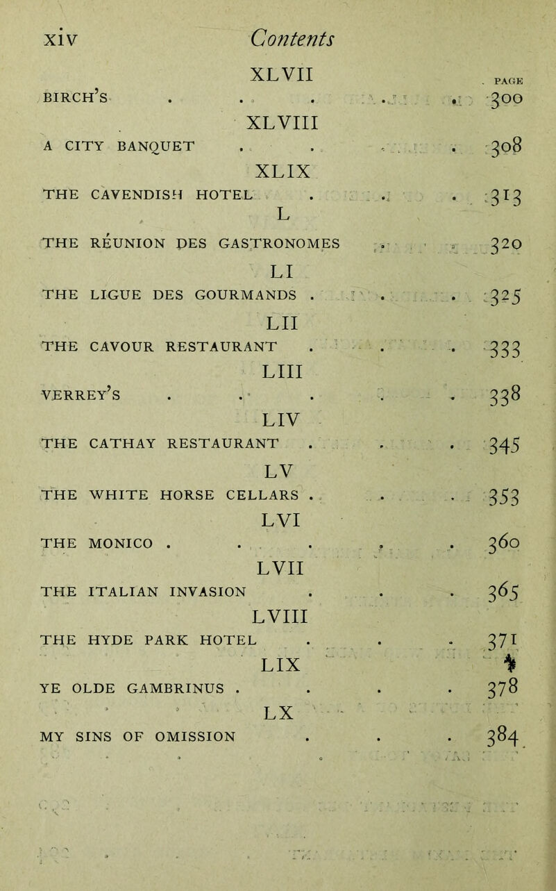 XLVII birch’s A CITY BANQUET XL VIII XLIX THE CAVENDISH HOTEL L THE REUNION PES GASTRONOMES LI THE LIGUE DES GOURMANDS . LII THE CAVOUR RESTAURANT verrey’s LIII LIV THE CATHAY RESTAURANT LV THE WHITE HORSE CELLARS . LVI THE MONICO . LVII THE ITALIAN INVASION LVIII THE HYDE PARK HOTEL LIX YE OLDE GAMBRINUS . LX MY SINS OF OMISSION - 3°° • 3°$ ■ -.m *. 32° • 3?5 • 333 • 338 • 345 • 353 • 36° • 3 65 • .371 378 • 384.