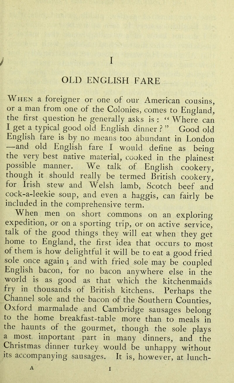 OLD ENGLISH FARE When a foreigner or one of our American cousins, or a man from one of the Colonies, comes to England, the first question he generally asks is : “Where can I get. a typical good old English dinner ? ” Good old English fare is by no means too abundant in London —and old English fare I would define as being the very best native material, cooked in the plainest possible manner. We talk of English cookery, though it should really be termed British cookery, for Irish stew and Welsh lamb, Scotch beef and cock-a-leekie soup, and even a haggis, can fairly be included in the comprehensive term. When men on short commons on an exploring expedition, or on a sporting trip, or on active service, talk of the good things they will eat when they get home to England, the first idea that occurs to most of them is how delightful it will be to eat a good fried sole once again ; and with fried sole may be coupled English bacon, for no bacon anywhere else in the world is as good as that which the kitchenmaids fry in thousands of British kitchens. Perhaps the Channel sole and the bacon of the Southern Counties, Oxford marmalade and Cambridge sausages belong to the home breakfast-table more than to meals in the haunts of the gourmet, though the sole plays a most, important part in many dinners, and the Christmas dinner turkey would be unhappy without its accompanying sausages. It is, however, at lunch- A i
