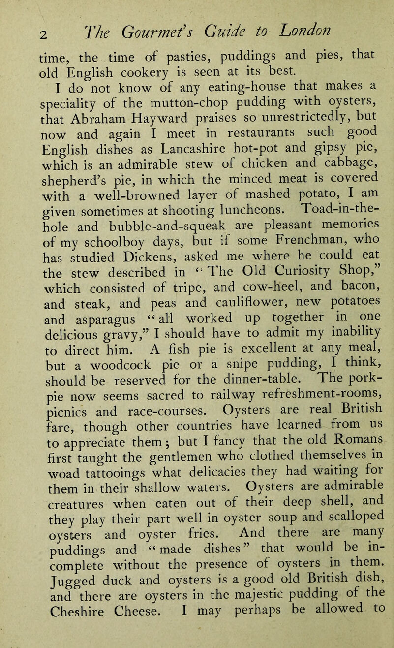 time, the time of pasties, puddings and pies, that old English cookery is seen at its best. I do not know of any eating-house that makes a speciality of the mutton-chop pudding with oysters, that Abraham Hayward praises so unrestrictedly, but now and again I meet in restaurants such good English dishes as Lancashire hot-pot and gipsy pie, which is an admirable stew of chicken and cabbage, shepherd’s pie, in which the minced meat is covered with a well-browned layer of mashed potato, I am given sometimes at shooting luncheons. Toad-in-the- hole and bubble-and-squeak are pleasant memories of my schoolboy days, but if some Frenchman, who has studied Dickens, asked me where he could eat the stew described in 4‘ The Old Curiosity Shop, which consisted of tripe, and cow-heel, and bacon, and steak, and peas and cauliflower, new potatoes and asparagus 44 all worked up together in one delicious gravy,” I should have to admit my inability to direct him. A fish pie is excellent at any meal, but a woodcock pie or a snipe pudding, I think, should be reserved for the dinner-table. The pork- pie now seems sacred to railway refreshment-rooms, picnics and race-courses. Oysters are real British fare, though other countries have learned from us to appreciate them; but I fancy that the old Romans first taught the gentlemen who clothed themselves in woad tattooings what delicacies they had waiting for them in their shallow waters. Oysters are admirable creatures when eaten out of their deep shell, and they play their part well in oyster soup and scalloped oysters and oyster fries. And there are many puddings and 44 made dishes” that would be in- complete without the presence of oysters. in them. Jugged duck and oysters is a good old British dish, and there are oysters in the majestic pudding of the Cheshire Cheese. I may perhaps be allowed to