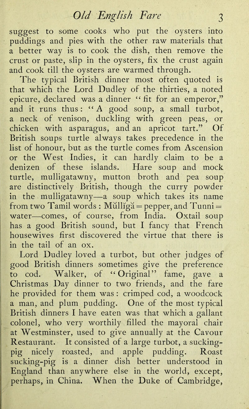 suggest to some cooks who put the oysters into puddings and pies with the other raw materials that a better way is to cook the dish, then remove the crust or paste, slip in the oysters, fix the crust again and cook till the oysters are warmed through. The typical British dinner most often quoted is that which the Lord Dudley of the thirties, a noted epicure, declared was a dinner “ fit for an emperor,” and it runs thus: “A good soup, a small turbot, a neck of venison, duckling with green peas, or chicken with asparagus, and an apricot tart.” Of British soups turtle always takes precedence in the list of honour, but as the turtle comes from Ascension or the West Indies, it can hardly claim to be a denizen of these islands. Hare soup and mock turtle, mulligatawny, mutton broth and pea soup are distinctively British, though the curry powder in the mulligatawny—a soup which takes its name from two Tamil words : Mulliga = pepper, and Tunni = water—comes, of course, from India. Oxtail soup has a good British sound, but I fancy that French housewives first discovered the virtue that there is in the tail of an ox. Lord Dudley loved a turbot, but other judges of good British dinners sometimes give the preference to cod. Walker, of “ Original” fame, gave a Christmas Day dinner to two friends, and the fare he provided for them was : crimped cod, a woodcock a man, and plum pudding. One of the most typical British dinners I have eaten was that which a gallant colonel, who very worthily filled the mayoral chair at Westminster, used to give annually at the Cavour Restaurant. It consisted of a large turbot, a sucking- pig nicely roasted, and apple pudding. Roast sucking-pig is a dinner dish better understood in England than anywhere else in the world, except, perhaps, in China. When the Duke of Cambridge,