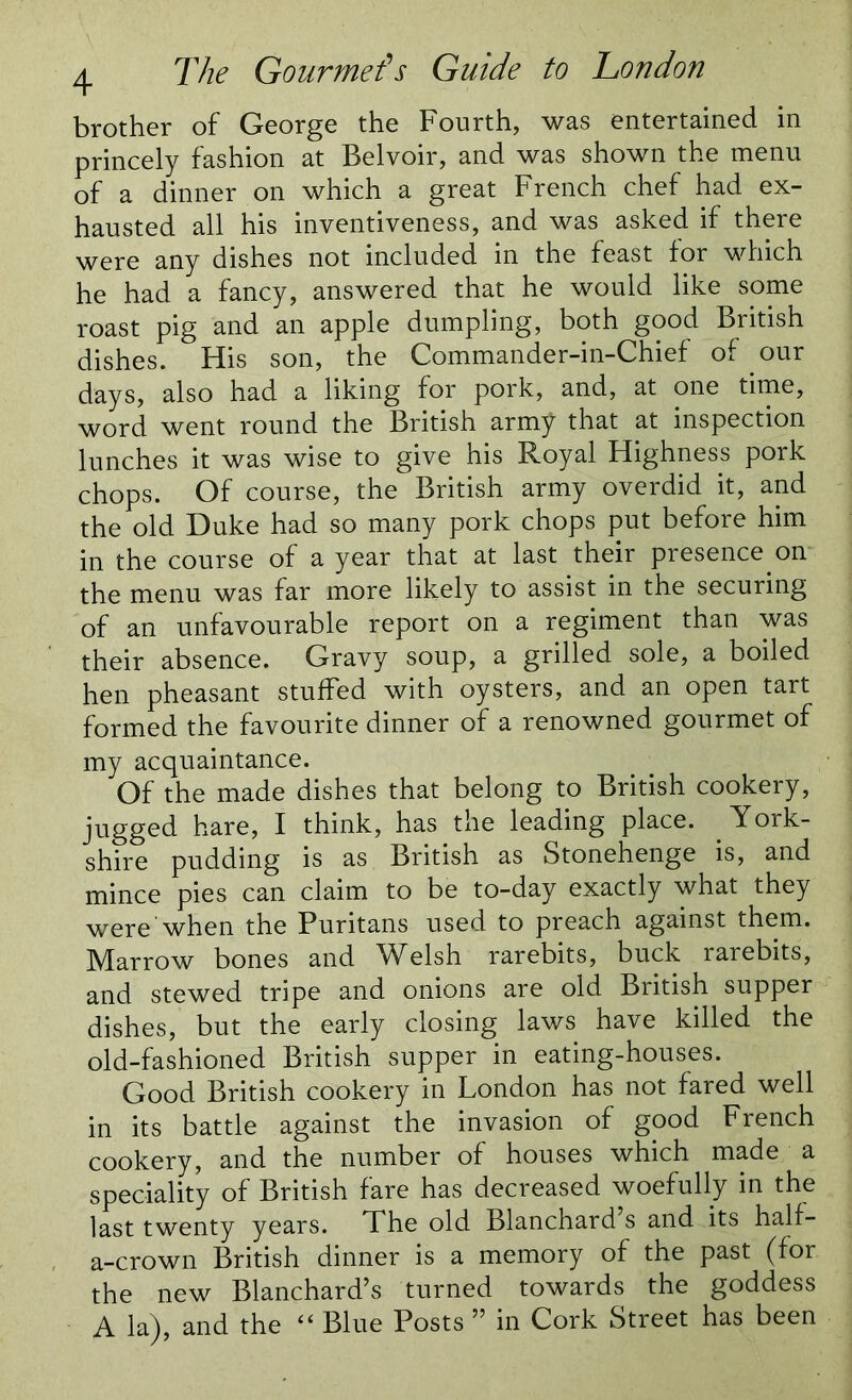 brother of George the Fourth, was entertained in princely fashion at Belvoir, and was shown the menu of a dinner on which a great French chef had ex- hausted all his inventiveness, and was asked if there were any dishes not included in the feast for which he had a fancy, answered that he would like some roast pig and an apple dumpling, both good British dishes. His son, the Commander-in-Chief of our days, also had a liking for pork, and, at one time, word went round the British army that at inspection lunches it was wise to give his Royal Highness pork chops. Of course, the British army overdid it, and the old Duke had so many pork chops put before him in the course of a year that at last their presence on the menu was far more likely to assist in the securing of an unfavourable report on a regiment than was their absence. Gravy soup, a grilled sole, a boiled hen pheasant stuffed with oysters, and an open tart formed the favourite dinner of a renowned gourmet of my acquaintance. Of the made dishes that belong to British cookery, jugged hare, I think, has the leading place. York- shire pudding is as British as Stonehenge is, and mince pies can claim to be to-day exactly what they were when the Puritans used to preach against them. Marrow bones and Welsh rarebits, buck rarebits, and stewed tripe and onions are old British supper dishes, but the early closing laws have killed the old-fashioned British supper in eating-houses. Good British cookery in London has not fared well in its battle against the invasion of good French cookery, and the number of houses which made a speciality of British fare has decreased woefully in the last twenty years. The old Blanchard’s and its half- a-crown British dinner is a memory of the past (for the new Blanchard’s turned towards the goddess A la), and the “ Blue Posts ” in Cork Street has been