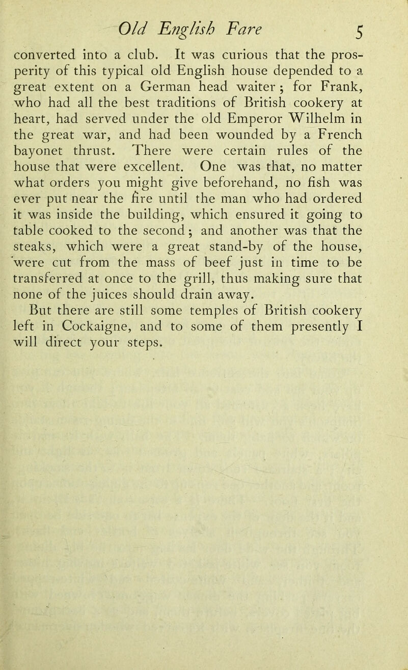 converted into a club. It was curious that the pros- perity of this typical old English house depended to a great extent on a German head waiter ; for Frank, who had all the best traditions of British cookery at heart, had served under the old Emperor Wilhelm in the great war, and had been wounded by a French bayonet thrust. There were certain rules of the house that were excellent. One was that, no matter what orders you might give beforehand, no fish was ever put near the fire until the man who had ordered it was inside the building, which ensured it going to table cooked to the second; and another was that the steaks, which were a great stand-by of the house, ’were cut from the mass of beef just in time to be transferred at once to the grill, thus making sure that none of the juices should drain away. But there are still some temples of British cookery left in Cockaigne, and to some of them presently I will direct your steps.