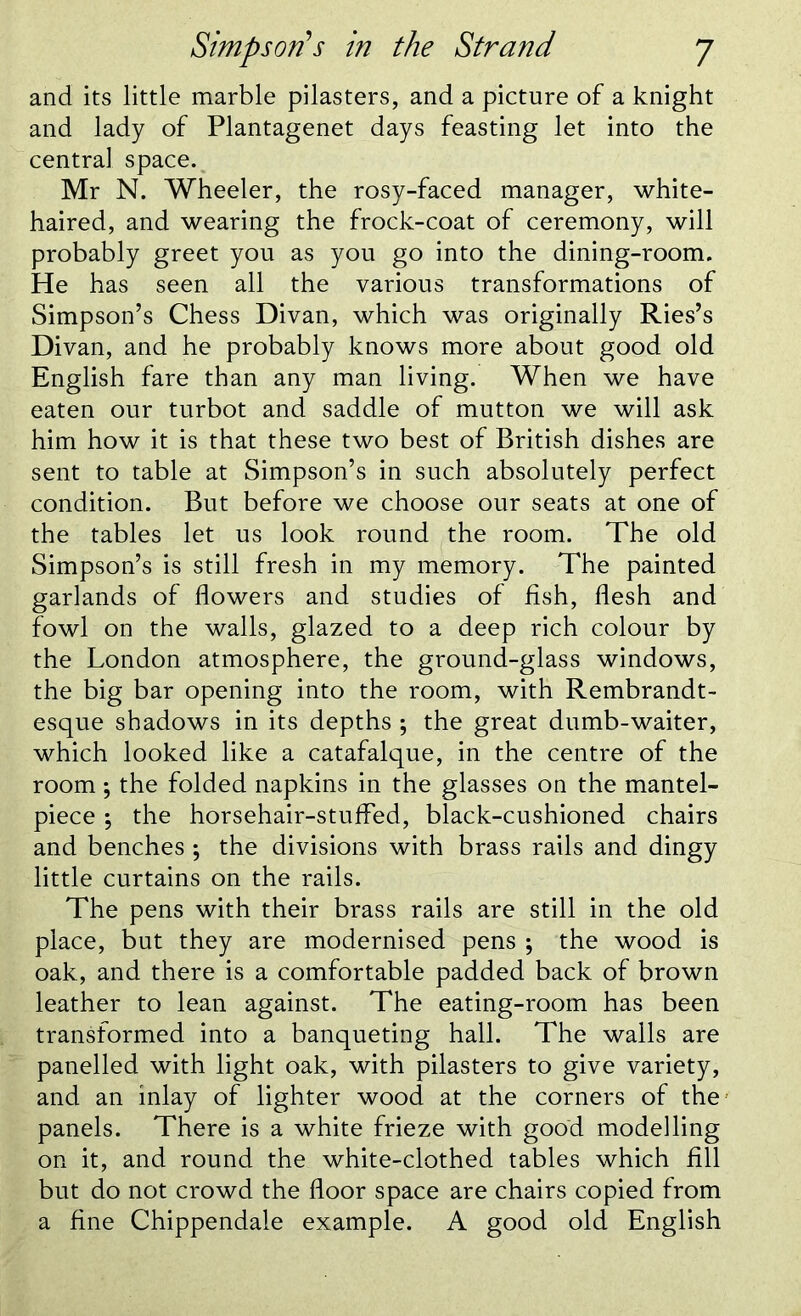 and its little marble pilasters, and a picture of a knight and lady of Plantagenet days feasting let into the central space. Mr N. Wheeler, the rosy-faced manager, white- haired, and wearing the frock-coat of ceremony, will probably greet you as you go into the dining-room. He has seen all the various transformations of Simpson’s Chess Divan, which was originally Ries’s Divan, and he probably knows more about good old English fare than any man living. When we have eaten our turbot and saddle of mutton we will ask him how it is that these two best of British dishes are sent to table at Simpson’s in such absolutely perfect condition. But before we choose our seats at one of the tables let us look round the room. The old Simpson’s is still fresh in my memory. The painted garlands of flowers and studies of fish, flesh and fowl on the walls, glazed to a deep rich colour by the London atmosphere, the ground-glass windows, the big bar opening into the room, with Rembrandt- esque shadows in its depths ; the great dumb-waiter, which looked like a catafalque, in the centre of the room •, the folded napkins in the glasses on the mantel- piece \ the horsehair-stuffed, black-cushioned chairs and benches ; the divisions with brass rails and dingy little curtains on the rails. The pens with their brass rails are still in the old place, but they are modernised pens ; the wood is oak, and there is a comfortable padded back of brown leather to lean against. The eating-room has been transformed into a banqueting hall. The walls are panelled with light oak, with pilasters to give variety, and an inlay of lighter wood at the corners of the panels. There is a white frieze with good modelling on it, and round the white-clothed tables which fill but do not crowd the floor space are chairs copied from a fine Chippendale example. A good old English