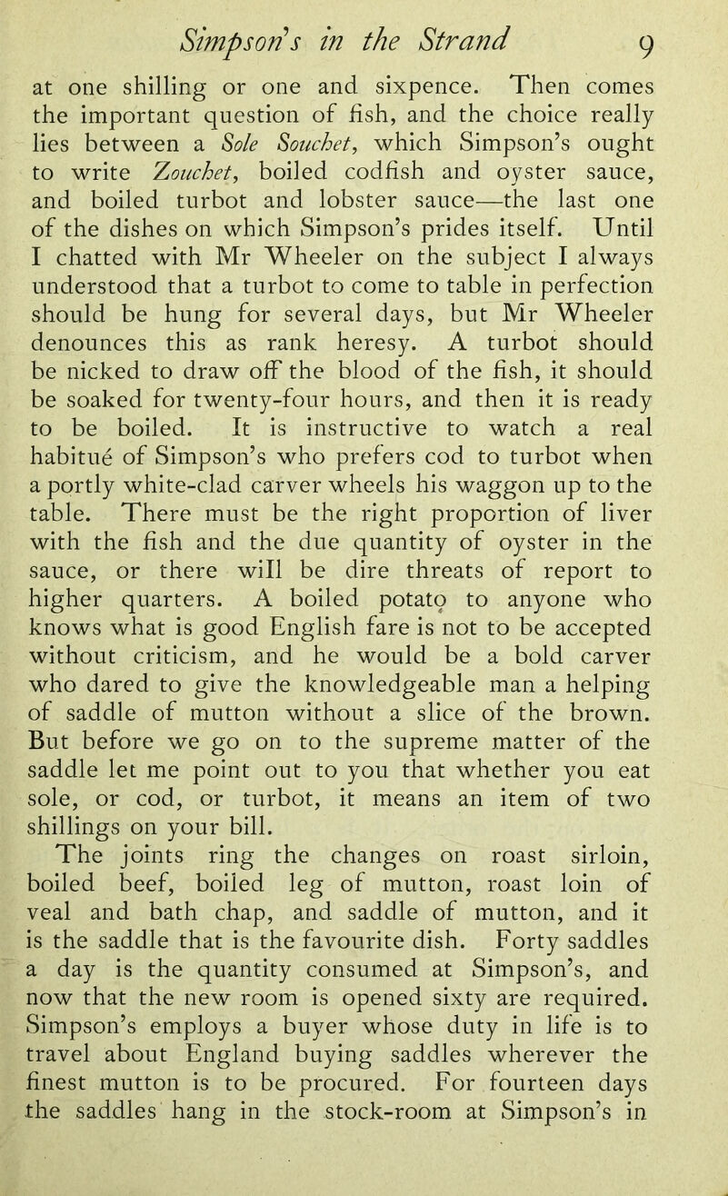 at one shilling or one and sixpence. Then comes the important question of fish, and the choice really lies between a Sole Souchet, which Simpson’s ought to write Zouchet, boiled codfish and oyster sauce, and boiled turbot and lobster sauce—the last one of the dishes on which Simpson’s prides itself. Until I chatted with Mr Wheeler on the subject I always understood that a turbot to come to table in perfection should be hung for several days, but Mr Wheeler denounces this as rank heresy. A turbot should be nicked to draw off the blood of the fish, it should be soaked for twenty-four hours, and then it is ready to be boiled. It is instructive to watch a real habitue of Simpson’s who prefers cod to turbot when a portly white-clad carver wheels his waggon up to the table. There must be the right proportion of liver with the fish and the due quantity of oyster in the sauce, or there will be dire threats of report to higher quarters. A boiled potato to anyone who knows what is good English fare is not to be accepted without criticism, and he would be a bold carver who dared to give the knowledgeable man a helping of saddle of mutton without a slice of the brown. But before we go on to the supreme matter of the saddle let me point out to you that whether you eat sole, or cod, or turbot, it means an item of two shillings on your bill. The joints ring the changes on roast sirloin, boiled beef, boiled leg of mutton, roast loin of veal and bath chap, and saddle of mutton, and it is the saddle that is the favourite dish. Forty saddles a day is the quantity consumed at Simpson’s, and now that the new room is opened sixty are required. Simpson’s employs a buyer whose duty in life is to travel about England buying saddles wherever the finest mutton is to be procured. For fourteen days the saddles hang in the stock-room at Simpson’s in