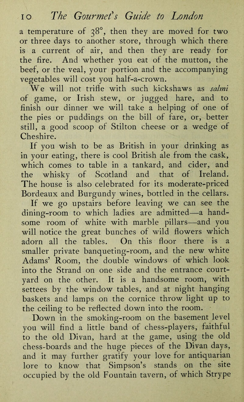 a temperature of 38°, then they are moved for two or three days to another store, through which there is a current of air, and then they are ready for the fire. And whether you eat of the mutton, the beef, or the veal, your portion and the accompanying vegetables will cost you half-a-crown. We will not trifle with such kickshaws as salmi of game, or Irish stew, or jugged hare, and to finish our dinner we will take a helping of one of the pies or puddings on the bill of fare, or, better still, a good scoop of Stilton cheese or a wedge of Cheshire. If you wish to be as British in your drinking as in your eating, there is cool British ale from the cask, which comes to table in a tankard, and cider, and the whisky of Scotland and that of Ireland. The house is also celebrated for its moderate-priced Bordeaux and Burgundy wines, bottled in the cellars. If we go upstairs before leaving we can see the dining-room to which ladies are admitted—a hand- some room of white with marble pillars—and you will notice the great bunches of wild flowers which adorn all the tables. On this floor there is a smaller private banqueting-room, and the new white Adams’ Room, the double windows of which look into the Strand on one side and the entrance court- yard on the other. It is a handsome room, with settees by the window tables, and at night hanging baskets and lamps on the cornice throw light up to the ceiling to be reflected down into the room. Down in the smoking-room on the basement level you will find a little band of chess-players, faithful to the old Divan, hard at the game, using the old chess-boards and the huge pieces of the Divan days, and it may further gratify your love for antiquarian lore to know that Simpson’s stands on the site occupied by the old Fountain tavern, of which Strype