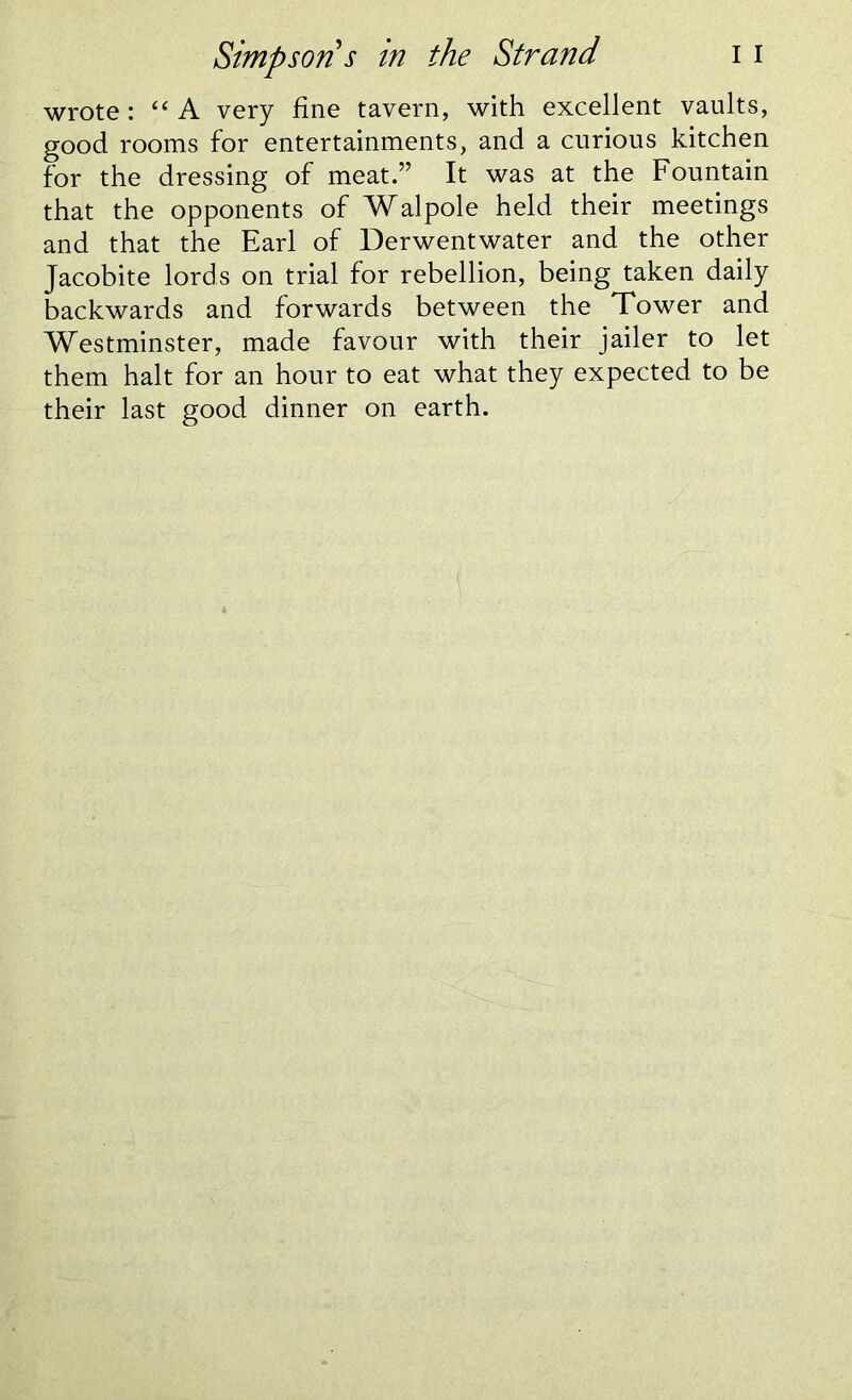 wrote: “A very fine tavern, with excellent vaults, good rooms for entertainments, and a curious kitchen for the dressing of meat.” It was at the Fountain that the opponents of Walpole held their meetings and that the Earl of Derwentwater and the other Jacobite lords on trial for rebellion, being taken daily backwards and forwards between the Tower and Westminster, made favour with their jailer to let them halt for an hour to eat what they expected to be their last good dinner on earth.