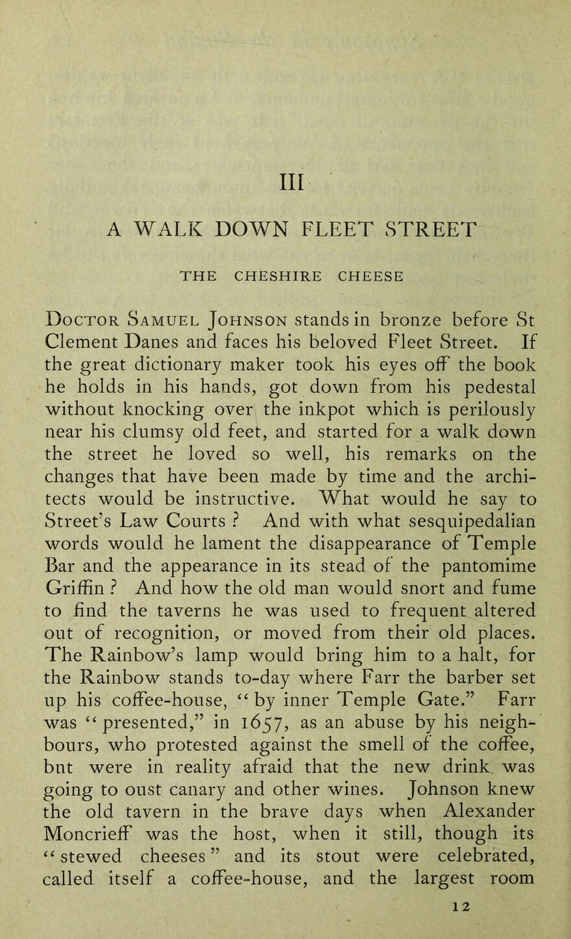 Ill A WALK DOWN FLEET STREET THE CHESHIRE CHEESE Doctor Samuel Johnson stands in bronze before St Clement Danes and faces his beloved Fleet Street. If the great dictionary maker took his eyes off the book he holds in his hands, got down from his pedestal without knocking over the inkpot which is perilously near his clumsy old feet, and started for a walk down the street he loved so well, his remarks on the changes that have been made by time and the archi- tects would be instructive. What would he say to Street’s Law Courts ? And with what sesquipedalian words would he lament the disappearance of Temple Bar and the appearance in its stead of the pantomime Griffin ? And how the old man would snort and fume to find the taverns he was used to frequent altered out of recognition, or moved from their old places. The Rainbow’s lamp would bring him to a halt, for the Rainbow stands to-day where Farr the barber set up his coffee-house, “ by inner Temple Gate.” Farr was “ presented,” in 1657, as an abuse by his neigh- bours, who protested against the smell of the coffee, but were in reality afraid that the new drink, was going to oust canary and other wines. Johnson knew the old tavern in the brave days when Alexander Moncrieff was the host, when it still, though its “ stewed cheeses” and its stout were celebrated, called itself a coffee-house, and the largest room