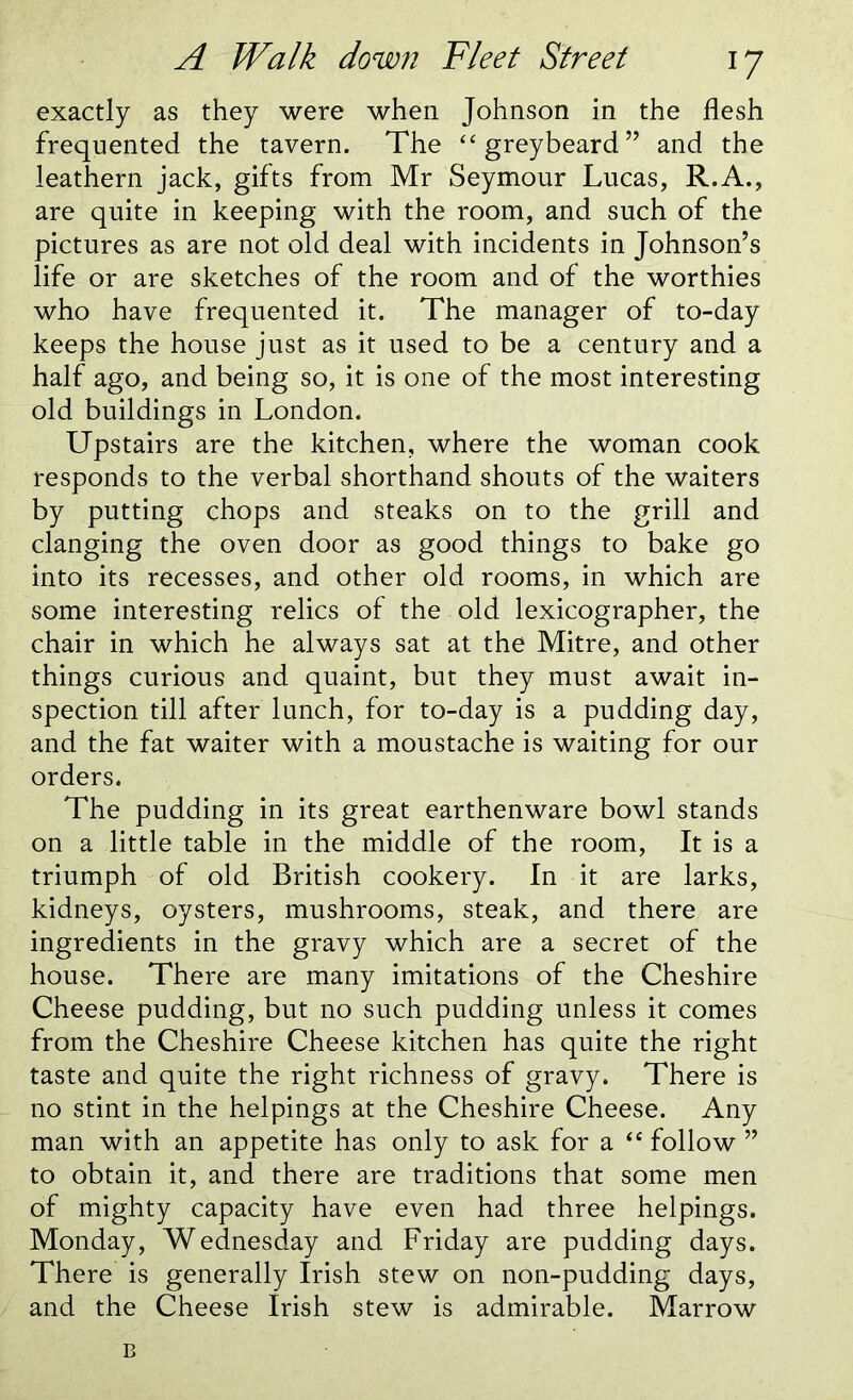 exactly as they were when Johnson in the flesh frequented the tavern. The “ greybeard ” and the leathern jack, gifts from Mr Seymour Lucas, R.A., are quite in keeping with the room, and such of the pictures as are not old deal with incidents in Johnson’s life or are sketches of the room and of the worthies who have frequented it. The manager of to-day keeps the house just as it used to be a century and a half ago, and being so, it is one of the most interesting old buildings in London. Upstairs are the kitchen, where the woman cook responds to the verbal shorthand shouts of the waiters by putting chops and steaks on to the grill and clanging the oven door as good things to bake go into its recesses, and other old rooms, in which are some interesting relics of the old lexicographer, the chair in which he always sat at the Mitre, and other things curious and quaint, but they must await in- spection till after lunch, for to-day is a pudding day, and the fat waiter with a moustache is waiting for our orders. The pudding in its great earthenware bowl stands on a little table in the middle of the room, It is a triumph of old British cookery. In it are larks, kidneys, oysters, mushrooms, steak, and there are ingredients in the gravy which are a secret of the house. There are many imitations of the Cheshire Cheese pudding, but no such pudding unless it comes from the Cheshire Cheese kitchen has quite the right taste and quite the right richness of gravy. There is no stint in the helpings at the Cheshire Cheese. Any man with an appetite has only to ask for a “ follow ” to obtain it, and there are traditions that some men of mighty capacity have even had three helpings. Monday, Wednesday and Friday are pudding days. There is generally Irish stew on non-pudding days, and the Cheese Irish stew is admirable. Marrow B