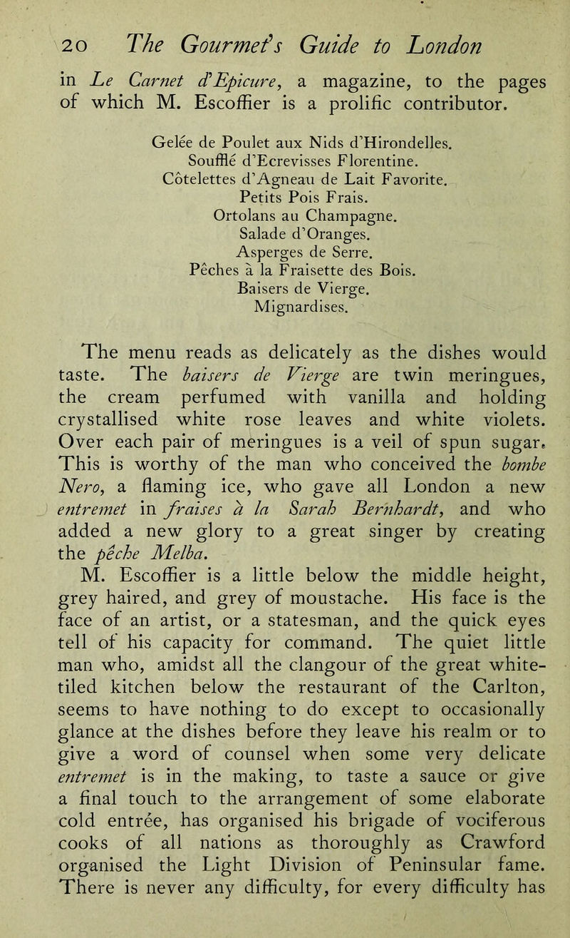 in Le Carnet dh Epicure, a magazine, to the pages of which M. Escoffier is a prolific contributor. Gelee de Poulet aux Nids d’Hirondelles. Souffle d’Ecrevisses Florentine. Cotelettes d’Agneau de Lait Favorite. Petits Pois Frais. Ortolans au Champagne. Salade d’Oranges. Asperges de Serre. Peches a la Fraisette des Bois. Baisers de Vierge. Mignardises. The menu reads as delicately as the dishes would taste. The baisers de Vierge are twin meringues, the cream perfumed with vanilla and holding crystallised white rose leaves and white violets. Over each pair of meringues is a veil of spun sugar. This is worthy of the man who conceived the bombe Nero, a flaming ice, who gave all London a new entremet in f,'raises a la Sarah Bernhardt, and who added a new glory to a great singer by creating the peche Melba. M. Escoffier is a little below the middle height, grey haired, and grey of moustache. His face is the face of an artist, or a statesman, and the quick eyes tell of his capacity for command. The quiet little man who, amidst all the clangour of the great white- tiled kitchen below the restaurant of the Carlton, seems to have nothing to do except to occasionally glance at the dishes before they leave his realm or to give a word of counsel when some very delicate entremet is in the making, to taste a sauce or give a final touch to the arrangement of some elaborate cold entree, has organised his brigade of vociferous cooks of all nations as thoroughly as Crawford organised the Light Division of Peninsular fame. There is never any difficulty, for every difficulty has