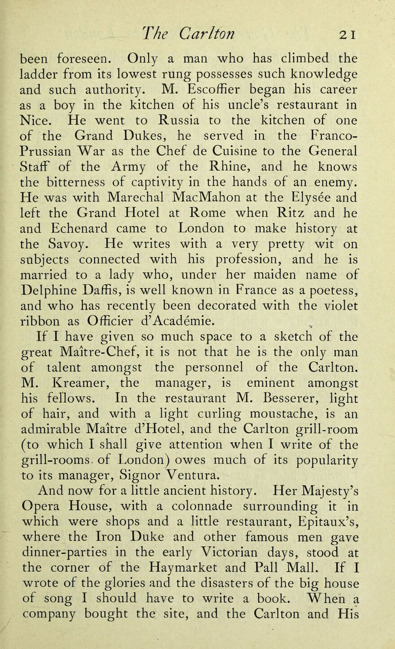 been foreseen. Only a man who has climbed the ladder from its lowest rung possesses such knowledge and such authority. M. Escoffier began his career as a boy in the kitchen of his uncle’s restaurant in Nice. He went to Russia to the kitchen of one of the Grand Dukes, he served in the Franco- Prussian War as the Chef de Cuisine to the General Staff of the Army of the Rhine, and he knows the bitterness of captivity in the hands of an enemy. He was with Marechal MacMahon at the Elysee and left the Grand Hotel at Rome when Ritz and he and Echenard came to London to make history at the Savoy. He writes with a very pretty wit on subjects connected with his profession, and he is married to a lady who, under her maiden name of Delphine Daffis, is well known in France as a poetess, and who has recently been decorated with the violet ribbon as Officier d’Academie. If I have given so much space to a sketch of the great Maitre-Chef, it is not that he is the only man of talent amongst the personnel of the Carlton. M. Kreamer, the manager, is eminent amongst his fellows. In the restaurant M. Besserer, light of hair, and with a light curling moustache, is an admirable Maitre d’Hotel, and the Carlton grill-room (to which I shall give attention when I write of the grill-rooms, of London) owes much of its popularity to its manager, Signor Ventura. And now for a little ancient history. Her Majesty’s Opera House, with a colonnade surrounding it in which were shops and a little restaurant, Epitaux’s, where the Iron Duke and other famous men gave dinner-parties in the early Victorian days, stood at the corner of the Haymarket and Pall Mall. If I wrote of the glories and the disasters of the big house of song I should have to write a book. When a company bought the site, and the Carlton and His