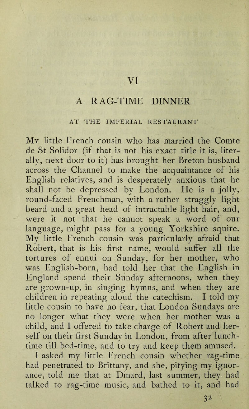 VI A RAG-TIME DINNER AT THE IMPERIAL RESTAURANT My little French cousin who has married the Comte de St Solidor (if that is not his exact title it is, liter- ally, next door to it) has brought her Breton husband across the Channel to make the acquaintance of his English relatives, and is desperately anxious that he shall not be depressed by London. He is a jolly, round-faced Frenchman, with a rather straggly light beard and a great head of intractable light hair, and, were it not that he cannot speak a word of our language, might pass for a young Yorkshire squire. My little French cousin was particularly afraid that Robert, that is his first name, would suffer all the tortures of ennui on Sunday, for her mother, who was English-born, had told her that the English in England spend their Sunday afternoons, when they are grown-up, in singing hymns, and when they are children in repeating aloud the catechism. I told my little cousin to have no fear, that London Sundays are no longer what they were when her mother was a child, and I offered to take charge of Robert and her- self on their first Sunday in London, from after lunch- time till bed-time, and to try and keep them amused. I asked my little French cousin whether rag-time had penetrated to Brittany, and she, pitying my ignor- ance, told me that at Dinard, last summer, they had talked to rag-time music, and bathed to it, and had