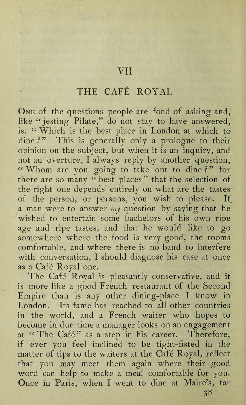 VII THE CAFE ROYAL One of the questions people are fond of asking and, like “ jesting Pilate,” do not stay to have answered, is, “ Which is the best place in London at which to dine ? ” This is generally only a prologue to their opinion on the subject, but when it is an inquiry, and not an overture, I always reply by another question, “Whom are you going to take out to dine?” for there are so many “ best places” that the selection of the right one depends entirely on what are the tastes of the person, or persons, you wish to please. If a man were to answer my question by saying that he wished to entertain some bachelors of his own ripe age and ripe tastes, and that he would like to go somewhere where the food is very good, the rooms comfortable, and where there is no band to interfere with conversation, I should diagnose his case at once as a Cafe Royal one. The Cafe Royal is pleasantly conservative, and it is more like a good French restaurant of the Second Empire than is any other dining-place I know in London. Its fame has reached to all other countries in the world, and a French waiter who hopes to become in due time a manager looks on an engagement at “The Cafe” as a step in his career. Therefore, if ever you feel inclined to be tight-fisted in the matter of tips to the waiters at the Cafe Royal, reflect that you may meet them again where their good word can help to make a meal comfortable for you. Once in Paris, when I went to dine at Maire’s, far