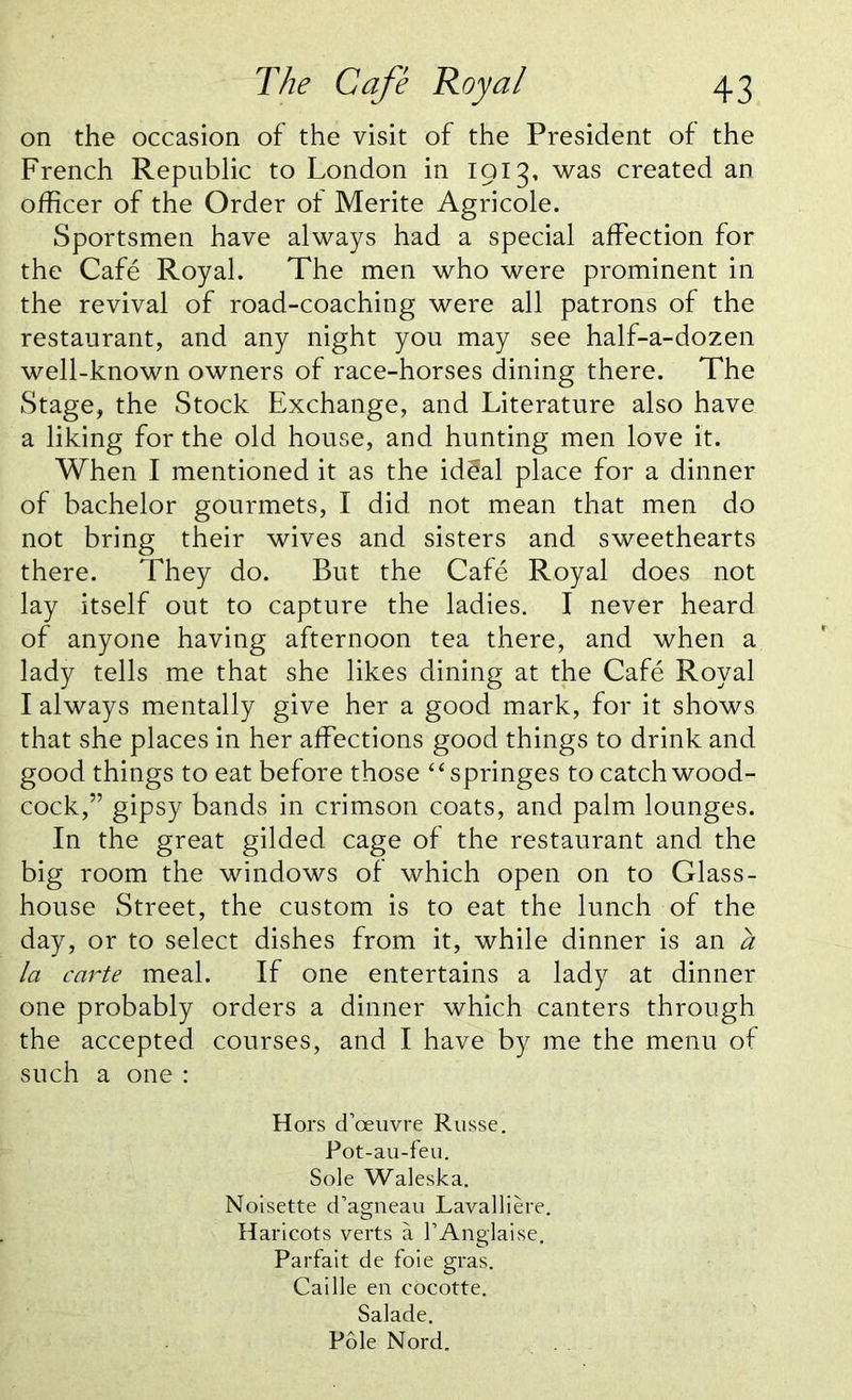 on the occasion of the visit of the President of the French Republic to London in 1913, was created an officer of the Order ol Merite Agricole. Sportsmen have always had a special affection for the Cafe Royal. The men who were prominent in the revival of road-coaching were all patrons of the restaurant, and any night you may see half-a-dozen well-known owners of race-horses dining there. The Stage, the Stock Exchange, and Literature also have a liking for the old house, and hunting men love it. When I mentioned it as the id§al place for a dinner of bachelor gourmets, I did not mean that men do not bring their wives and sisters and sweethearts there. They do. But the Cafe Royal does not lay itself out to capture the ladies. I never heard of anyone having afternoon tea there, and when a lady tells me that she likes dining at the Cafe Royal I always mentally give her a good mark, for it shows that she places in her affections good things to drink and good things to eat before those “springes to catch wood- cock,” gipsy bands in crimson coats, and palm lounges. In the great gilded cage of the restaurant and the big room the windows of which open on to Glass- house Street, the custom is to eat the lunch of the day, or to select dishes from it, while dinner is an a la carte meal. If one entertains a lady at dinner one probably orders a dinner which canters through the accepted courses, and I have by me the menu of such a one : Hors d’oeuvre Russe. Pot-au-feu. Sole Waleska. Noisette cTagneau Lavalliere. Haricots verts a l’Anglaise. Parfait de foie gras. Caille en cocotte. Salade. Pole Nord.