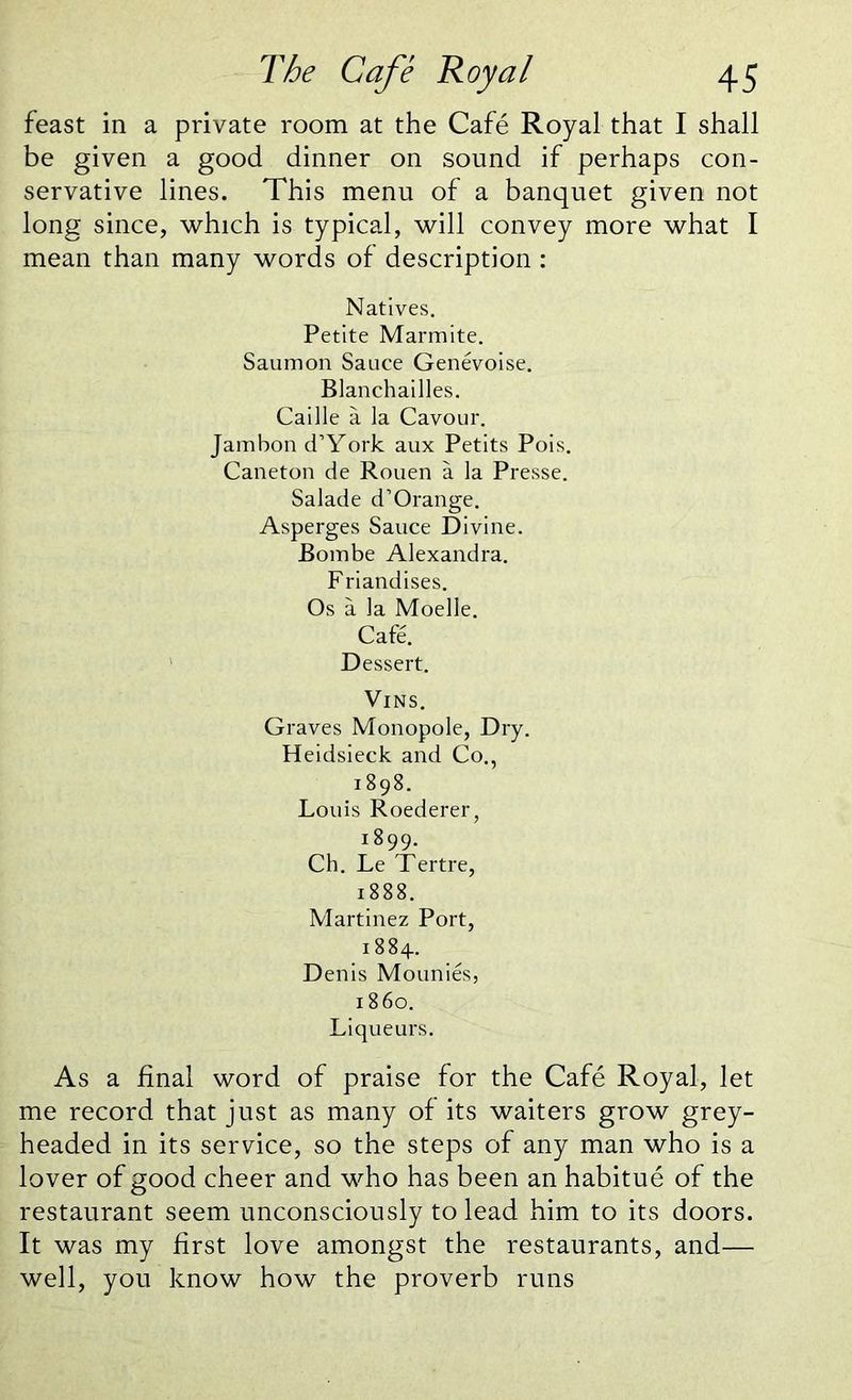 feast in a private room at the Cafe Royal that I shall be given a good dinner on sound if perhaps con- servative lines. This menu of a banquet given not long since, which is typical, will convey more what I mean than many words of description : Natives. Petite Marmite. Saumon Sauce Genevoise. Blanchailles. Caille a la Cavour. Jambon d’York aux Petits Pois. Caneton de Rouen a la Presse. Salade d’Orange. Asperges Sauce Divine. Bombe Alexandra. Friandises. Os a la Moelle. Cafe. Dessert. Vins. Graves Monopole, Dry. Heidsieck and Co., 1898. Louis Roederer, 18 99. Ch. Le Tertre, 1888. Martinez Port, 1884. Denis Mounies, i860. Liqueurs. As a final word of praise for the Cafe Royal, let me record that just as many of its waiters grow grey- headed in its service, so the steps of any man who is a lover of good cheer and who has been an habitue of the restaurant seem unconsciously to lead him to its doors. It was my first love amongst the restaurants, and— well, you know how the proverb runs