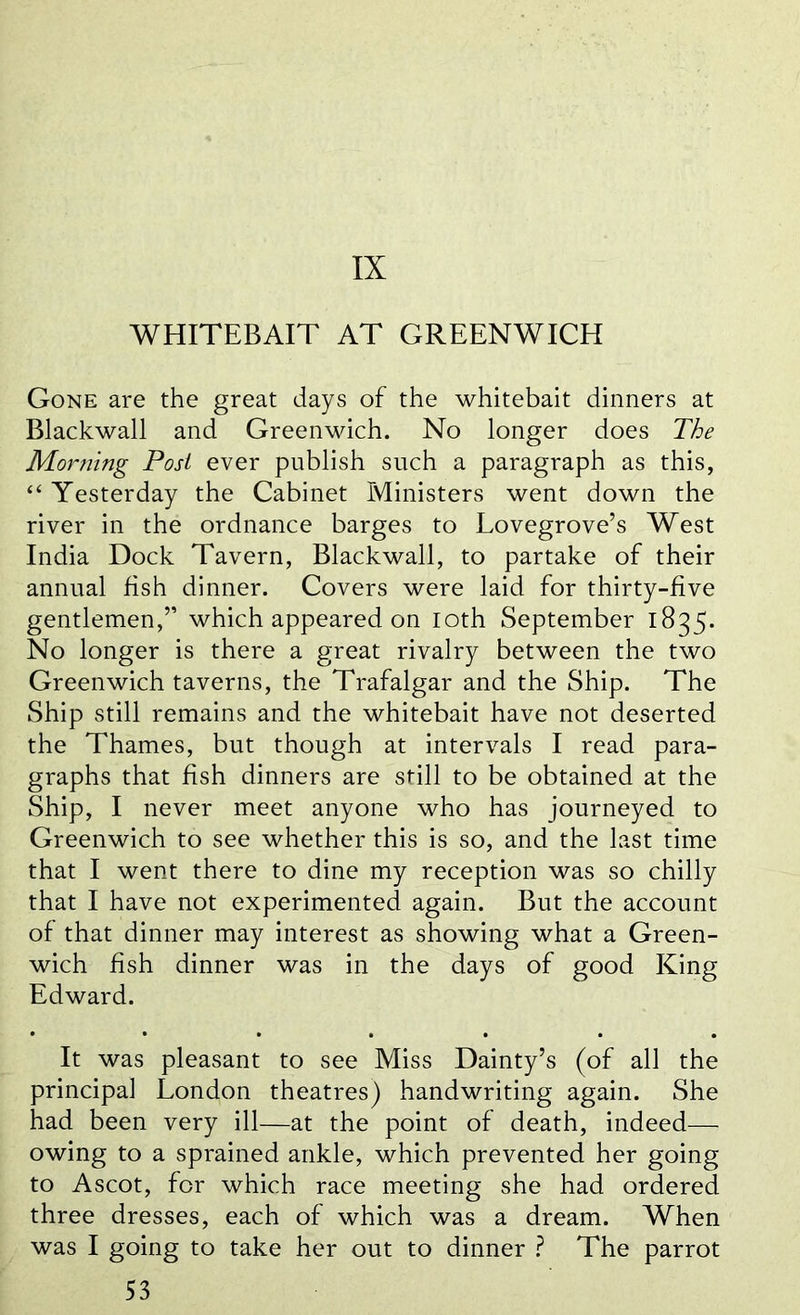 IX WHITEBAIT AT GREENWICH Gone are the great days of the whitebait dinners at Blackwall and Greenwich. No longer does The Morning Post ever publish such a paragraph as this, “ Yesterday the Cabinet Ministers went down the river in the ordnance barges to Lovegrove’s West India Dock Tavern, Blackwall, to partake of their annual fish dinner. Covers were laid for thirty-five gentlemen,” which appeared on loth September 1835- No longer is there a great rivalry between the two Greenwich taverns, the Trafalgar and the Ship. The Ship still remains and the whitebait have not deserted the Thames, but though at intervals I read para- graphs that fish dinners are still to be obtained at the Ship, I never meet anyone who has journeyed to Greenwich to see whether this is so, and the last time that I went there to dine my reception was so chilly that I have not experimented again. But the account of that dinner may interest as showing what a Green- wich fish dinner was in the days of good King Edward. It was pleasant to see Miss Dainty’s (of all the principal London theatres) handwriting again. She had been very ill—at the point of death, indeed- owing to a sprained ankle, which prevented her going to Ascot, for which race meeting she had ordered three dresses, each of which was a dream. When was I going to take her out to dinner ? The parrot