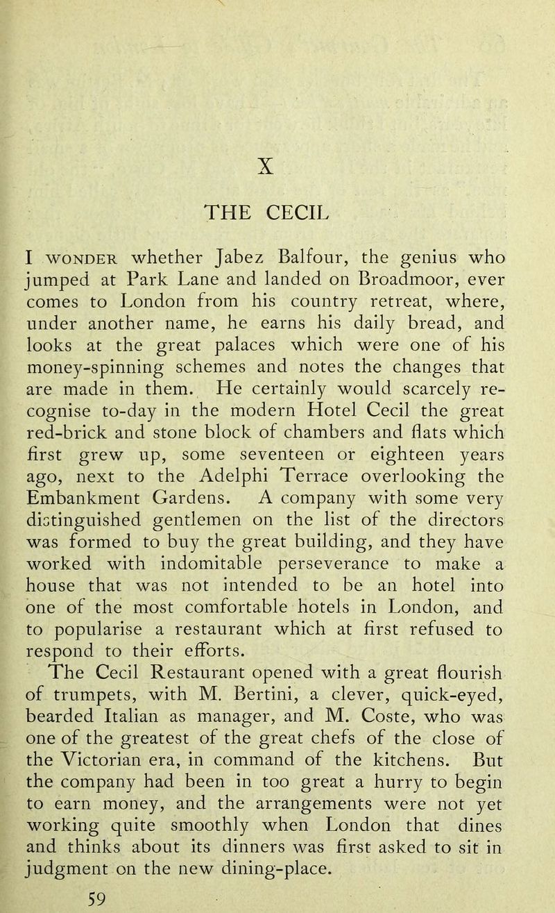 X THE CECIL I wonder whether Jabez Balfour, the genius who jumped at Park Lane and landed on Broadmoor, ever comes to London from his country retreat, where, under another name, he earns his daily bread, and looks at the great palaces which were one of his money-spinning schemes and notes the changes that are made in them. He certainly would scarcely re- cognise to-day in the modern Hotel Cecil the great red-brick and stone block of chambers and flats which first grew up, some seventeen or eighteen years ago, next to the Adelphi Terrace overlooking the Embankment Gardens. A company with some very distinguished gentlemen on the list of the directors was formed to buy the great building, and they have worked with indomitable perseverance to make a house that was not intended to be an hotel into one of the most comfortable hotels in London, and to popularise a restaurant which at first refused to respond to their efforts. The Cecil Restaurant opened with a great flourish of trumpets, with M. Bertini, a clever, quick-eyed, bearded Italian as manager, and M. Coste, who was one of the greatest of the great chefs of the close of the Victorian era, in command of the kitchens. But the company had been in too great a hurry to begin to earn money, and the arrangements were not yet working quite smoothly when London that dines and thinks about its dinners was first asked to sit in judgment on the new dining-place.