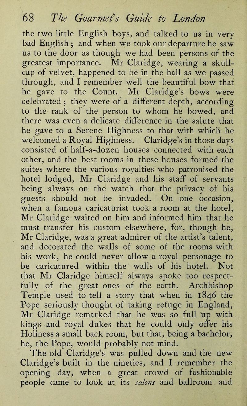 the two little English boys, and talked to us in very bad English ; and when we took our departure he saw us to the door as though we had been persons of the greatest importance. Mr Claridge, wearing a skull- cap of velvet, happened to be in the hall as we passed through, and I remember well the beautiful bow that he gave to the Count. Mr Claridge’s bows were celebrated; they were of a different depth, according to the rank of the person to whom he bowed, and there was even a delicate difference in the salute that he gave to a Serene Highness to that with which he welcomed a Royal Highness. Claridge’s in those days consisted of half-a-dozen houses connected with each other, and the best rooms in these houses formed the suites where the various royalties who patronised the hotel lodged, Mr Claridge and his staff of servants being always on the watch that the privacy of his guests should not be invaded. On one occasion, when a famous caricaturist took a room at the hotel, Mr Claridge waited on him and informed him that he must transfer his custom elsewhere, for, though he, Mr Claridge, was a great admirer of the artist’s talent, and decorated the walls of some of the rooms with his work, he could never allow a royal personage to be caricatured within the walls of his hotel. Not that Mr Claridge himself always spoke too respect- fully of the great ones of the earth. Archbishop Temple used to tell a story that when in 1846 the Pope seriously thought of taking refuge in England, Mr Claridge remarked that he was so full up with kings and royal dukes that he could only offer his Holiness a small back room, but that, being a bachelor, he, the Pope, would probably not mind. The old Claridge’s was pulled down and the new Claridge’s built in the nineties, and I remember the opening day, when a great crowd of fashionable people came to look at. its salons and ballroom and