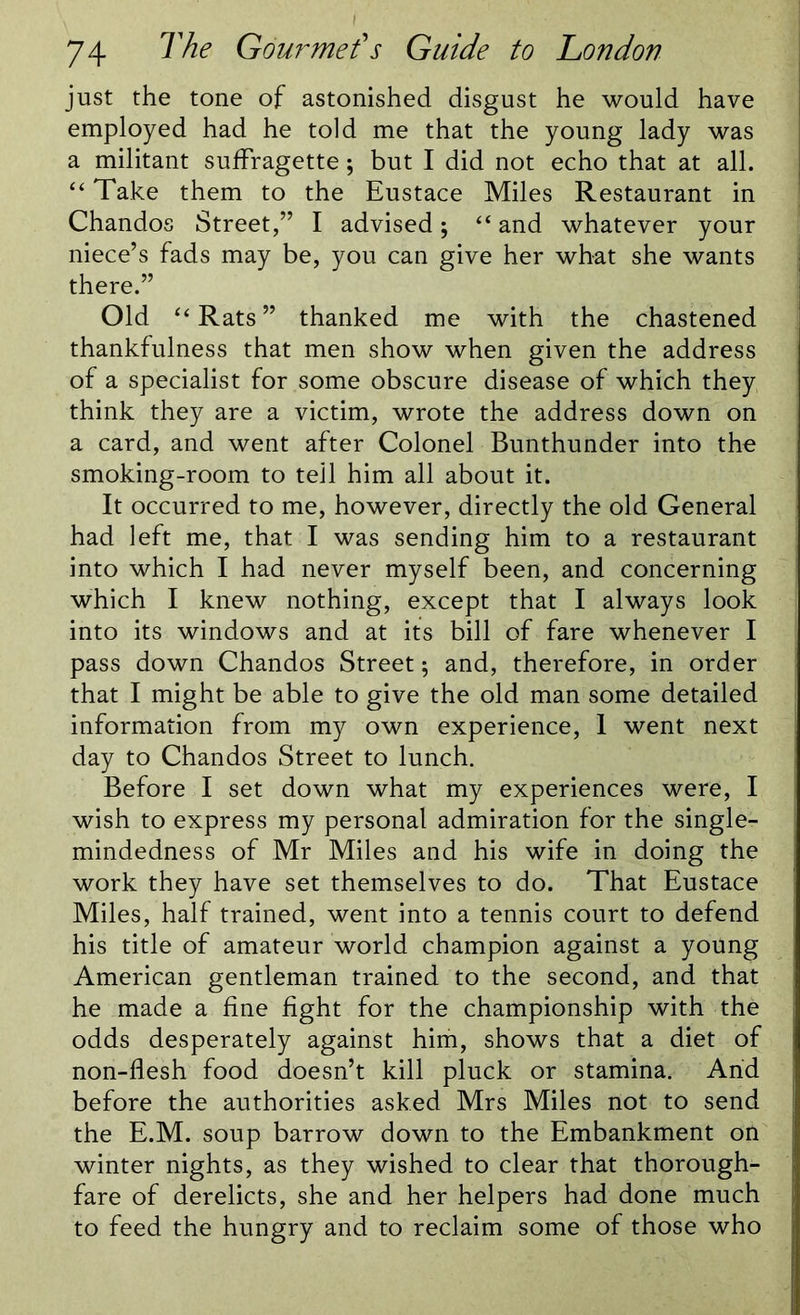 just the tone of astonished disgust he would have employed had he told me that the young lady was a militant suffragette; but I did not echo that at all. “ Take them to the Eustace Miles Restaurant in Chandos Street,” I advised; “ and whatever your niece’s fads may be, you can give her what she wants there.” Old “Rats” thanked me with the chastened thankfulness that men show when given the address of a specialist for some obscure disease of which they think they are a victim, wrote the address down on a card, and went after Colonel Bunthunder into the smoking-room to tell him all about it. It occurred to me, however, directly the old General had left me, that I was sending him to a restaurant into which I had never myself been, and concerning which I knew nothing, except that I always look into its windows and at its bill of fare whenever I pass down Chandos Street; and, therefore, in order that I might be able to give the old man some detailed information from my own experience, 1 went next day to Chandos Street to lunch. Before I set down what my experiences were, I wish to express my personal admiration for the single- mindedness of Mr Miles and his wife in doing the work they have set themselves to do. That Eustace Miles, half trained, went into a tennis court to defend his title of amateur world champion against a young American gentleman trained to the second, and that he made a fine fight for the championship with the odds desperately against him, shows that a diet of non-flesh food doesn’t kill pluck or stamina. Arid before the authorities asked Mrs Miles not to send the E.M. soup barrow down to the Embankment on winter nights, as they wished to clear that thorough- fare of derelicts, she and her helpers had done much to feed the hungry and to reclaim some of those who
