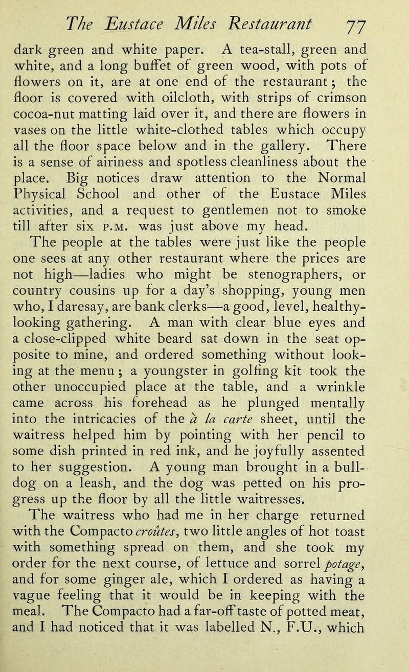 dark green and white paper. A tea-stall, green and white, and a long buffet of green wood, with pots of flowers on it, are at one end of the restaurant; the floor is covered with oilcloth, with strips of crimson cocoa-nut matting laid over it, and there are flowers in vases on the little white-clothed tables which occupy all the floor space below and in the gallery. There is a sense of airiness and spotless cleanliness about the place. Big notices draw attention to the Normal Physical School and other of the Eustace Miles activities, and a request to gentlemen not to smoke till after six p.m. was just above my head. The people at the tables were just like the people one sees at any other restaurant where the prices are not high—ladies who might be stenographers, or country cousins up for a day’s shopping, young men who, I daresay, are bank clerks—a good, level, healthy- looking gathering. A man with clear blue eyes and a close-clipped white beard sat down in the seat op- posite to mine, and ordered something without look- ing at the menu ; a youngster in golfing kit took the other unoccupied place at the table, and a wrinkle came across his forehead as he plunged mentally into the intricacies of the a la carte sheet, until the waitress helped him by pointing with her pencil to some dish printed in red ink, and he joyfully assented to her suggestion. A young man brought in a bull- dog on a leash, and the dog was petted on his pro- gress up the floor by all the little waitresses. The waitress who had me in her charge returned with the Compacto croutes, two little angles of hot toast with something spread on them, and she took my order for the next course, of lettuce and sorrel potage, and for some ginger ale, which I ordered as having a vague feeling that it would be in keeping with the meal. The Compacto had a far-off taste of potted meat, and I had noticed that it was labelled N., F.U., which