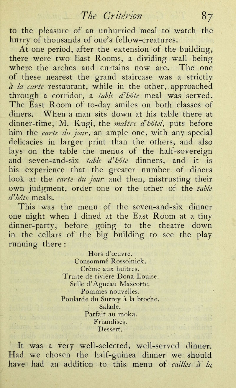The C r iter ion 8 7 to the pleasure of an unhurried meal to watch the hurry of thousands of one’s fellow-creatures. At one period, after the extension of the building, there were two East Rooms, a dividing wall being where the arches aud curtains now are. The one of these nearest the grand staircase was a strictly a la carte restaurant, while in the other, approached through a corridor, a table d'hote meal was served. The East Room of to-day smiles on both classes of diners. When a man sits down at his table there at dinner-time, M. Kugi, the jnaitre d'hotel, puts before him the carte du jour, an ample one, with any special delicacies in larger print than the others, and also lays on the table the menus of the half-sovereign and seven-and-six table d'hote dinners, and it is his experience that the greater number of diners look at the carte du jour and then, mistrusting their own judgment, order one or the other of the table d'hote meals. This was the menu of the seven-and-six dinner one night when I dined at the East Room at a tiny dinner-party, before going to the theatre down in the cellars of the big building to see the play running there : Hors d’oeuvre. Consomme Rossolnick. Creme aux huitres. Truite de riviere Dona Louise. Selle d’Agneau Mascotte. Pommes nouvelles. Poularde du Surrey a la broche. Salade. Parfait au moka. Friandises. Dessert. It was a very well-selected, well-served dinner. Had we chosen the half-guinea dinner we should have had an addition to this, menu of cailles a la