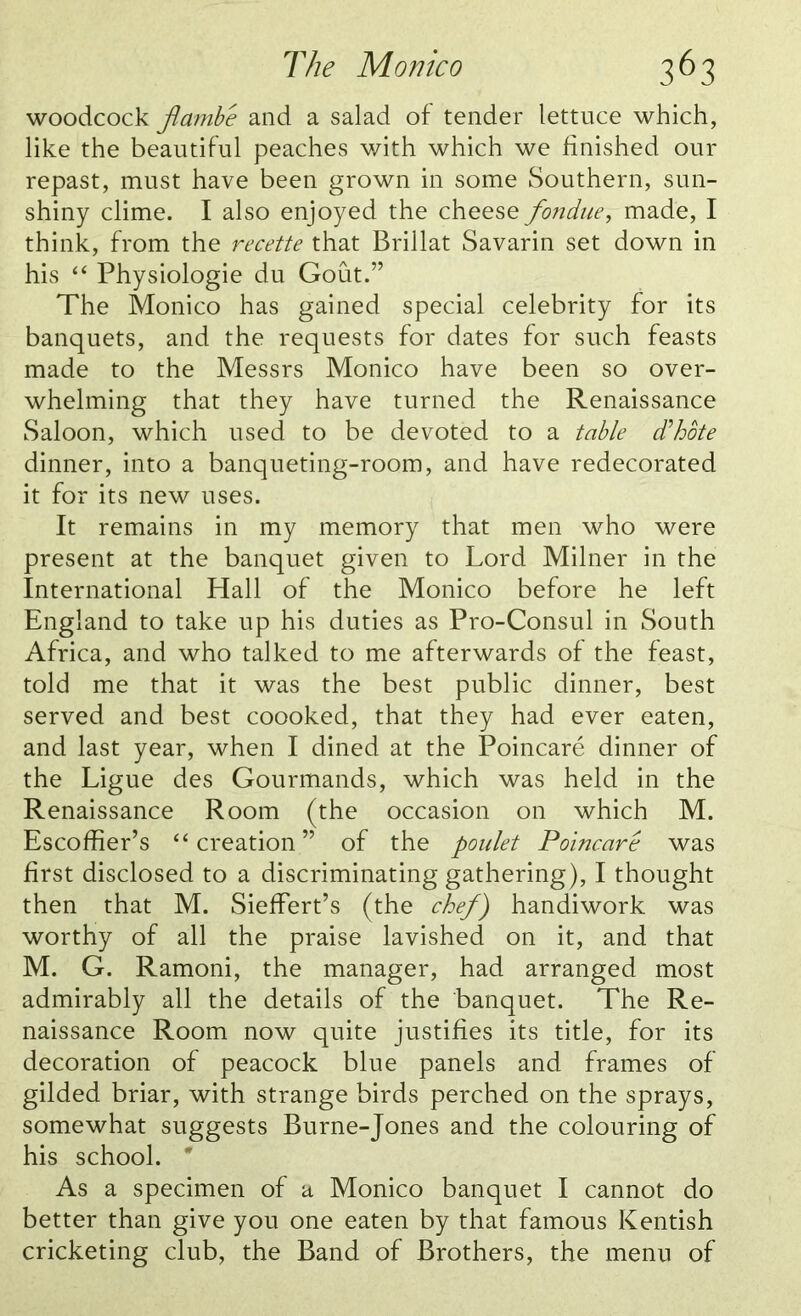 woodcock jlambe and a salad of tender lettuce which, like the beautiful peaches with which we finished our repast, must have been grown in some Southern, sun- shiny clime. I also enjoyed the cheese fondue, made, I think, from the recette that Brillat Savarin set down in his “ Physiologie du Gout.” The Monico has gained special celebrity for its banquets, and the requests for dates for such feasts made to the Messrs Monico have been so over- whelming that they have turned the Renaissance Saloon, which used to be devoted to a table d'hote dinner, into a banqueting-room, and have redecorated it for its new uses. It remains in my memory that men who were present at the banquet given to Lord Milner in the International Hall of the Monico before he left England to take up his duties as Pro-Consul in South Africa, and who talked to me afterwards of the feast, told me that it was the best public dinner, best served and best coooked, that they had ever eaten, and last year, when I dined at the Poincare dinner of the Ligue des Gourmands, which was held in the Renaissance Room (the occasion on which M. Escoffier’s “creation” of the poulet Poincare was first disclosed to a discriminating gathering), I thought then that M. Sieffert’s (the chef) handiwork was worthy of all the praise lavished on it, and that M. G. Ramoni, the manager, had arranged most admirably all the details of the banquet. The Re- naissance Room now quite justifies its title, for its decoration of peacock blue panels and frames of gilded briar, with strange birds perched on the sprays, somewhat suggests Burne-Jones and the colouring of his school. * As a specimen of a Monico banquet I cannot do better than give you one eaten by that famous Kentish cricketing club, the Band of Brothers, the menu of