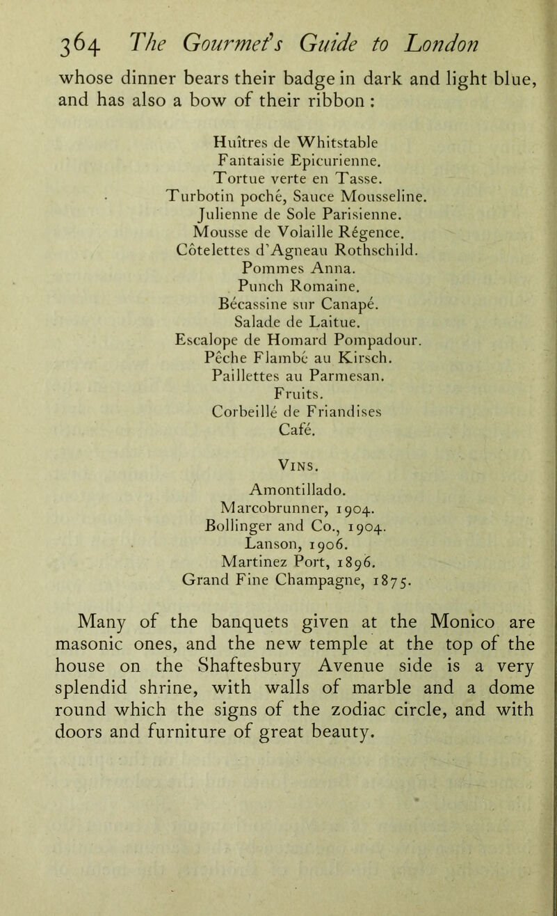 whose dinner bears their badge in dark and light blue, and has also a bow of their ribbon : Huitres de Whitstable Fantaisie Epicurienne. Tortue verte en Tasse. Turbotin poche, Sauce Mousseline. Julienne de Sole Parisienne. Mousse de Voiaille R£gence. Cotelettes d’Agneau Rothschild. Pommes Anna. Punch Romaine. Becassine sur Canape. Salade de Laitue. Escalope de Homard Pompadour. Peche Flambe au Kirsch. Paillettes au Parmesan. Fruits. Corbeille de Friandises Cafe. VlNS. Amontillado. Marcobrunner, 1904. Bollinger and Co., 1904. Lanson, 1906. Martinez Port, 1896. Grand Fine Champagne, 1875. Many of the banquets given at the Monico are masonic ones, and the new temple at the top of the house on the Shaftesbury Avenue side is a very splendid shrine, with walls of marble and a dome round which the signs of the zodiac circle, and with doors and furniture of great beauty.