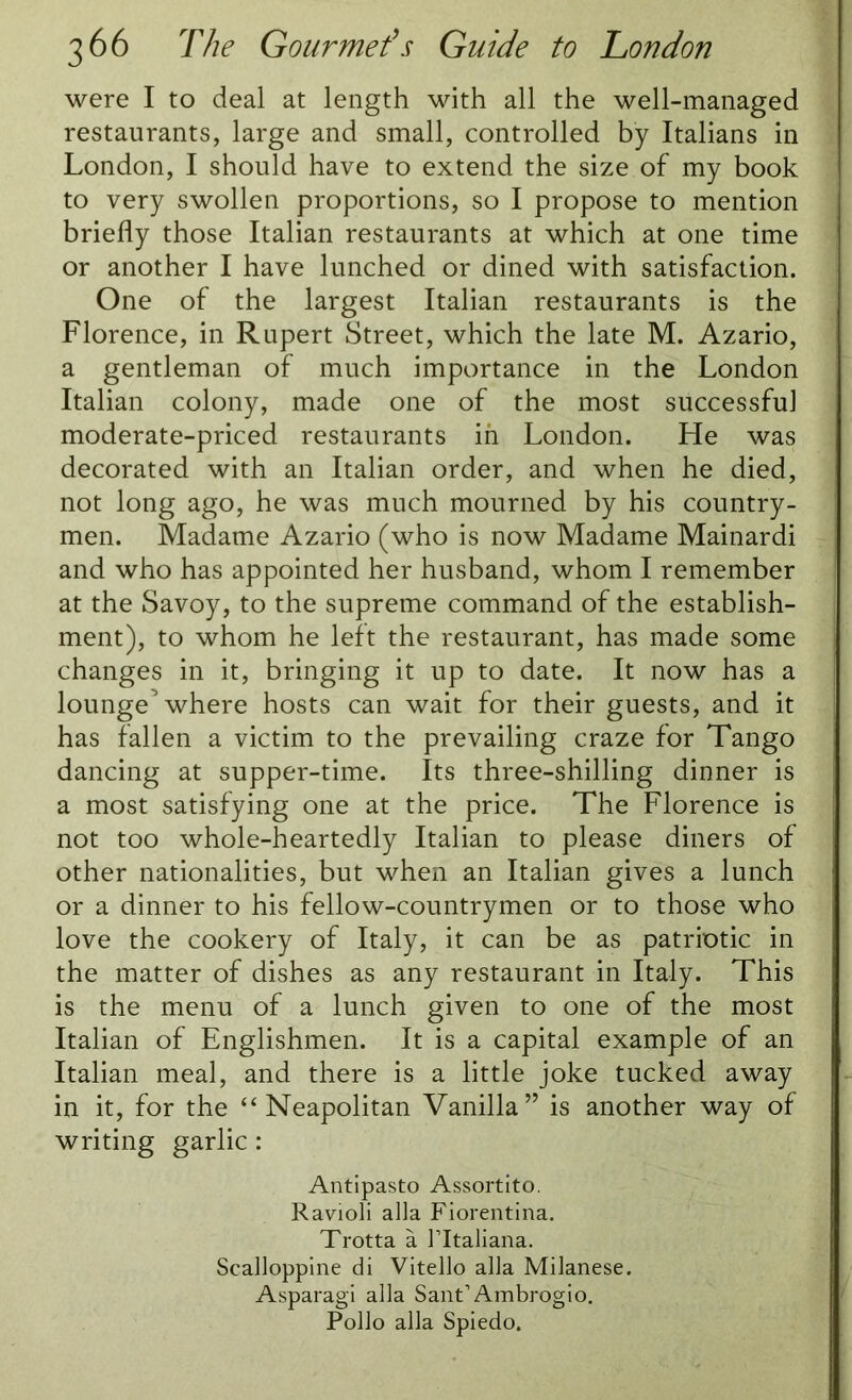 were I to deal at length with all the well-managed restaurants, large and small, controlled by Italians in London, I should have to extend the size of my book to very swollen proportions, so I propose to mention briefly those Italian restaurants at which at one time or another I have lunched or dined with satisfaction. One of the largest Italian restaurants is the Florence, in Rupert Street, which the late M. Azario, a gentleman of much importance in the London Italian colony, made one of the most successful moderate-priced restaurants in London. He was decorated with an Italian order, and when he died, not long ago, he was much mourned by his country- men. Madame Azario (who is now Madame Mainardi and who has appointed her husband, whom I remember at the Savoy, to the supreme command of the establish- ment), to whom he left the restaurant, has made some changes in it, bringing it up to date. It now has a lounge^ where hosts can wait for their guests, and it has fallen a victim to the prevailing craze for Tango dancing at supper-time. Its three-shilling dinner is a most satisfying one at the price. The Florence is not too whole-heartedly Italian to please diners of other nationalities, but when an Italian gives a lunch or a dinner to his fellow-countrymen or to those who love the cookery of Italy, it can be as patriotic in the matter of dishes as any restaurant in Italy. This is the menu of a lunch given to one of the most Italian of Englishmen. It is a capital example of an Italian meal, and there is a little joke tucked away in it, for the “Neapolitan Vanilla” is another way of writing garlic: Antipasto Assortito. Ravioli alia Fiorentina. Trotta a l’ltaliana. Scalloppine di Vitello alia Milanese. Asparagi alia Sant1 Ambrogio. Polio alia Spiedo.