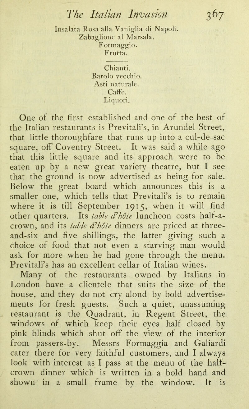 Insalata Rosa alia Vaniglia di Napoli. Zabaglione al Marsala. Formaggio. Frutta. Chianti. Barolo vecchio. Asti naturale. CafFe. Liquori. One of the first established and one of the best of the Italian restaurants is Previtali’s, in Arundel Street, that little thoroughfare that runs up into a cul-de-sac square, off Coventry Street. It was said a while ago that this little square and its approach were to be eaten up by a new great variety theatre, but I see that the ground is now advertised as being for sale. Below the great board which announces this is a smaller one, which tells that Previtali’s is to remain where it is till September 1915, when it will find other quarters. Its table d'hote luncheon costs half-a- crown, and its table d'hote dinners are priced at three- and-six and five shillings, the latter giving such a choice of food that not even a starving man would ask for more when he had gone through the menu. Previtali’s has an excellent cellar of Italian wines. Many of the restaurants owned by Italians in London have a clientele that suits the size of the house, and they do not cry aloud by bold advertise- ments for fresh guests. Such a quiet, unassuming restaurant is the Quadrant, in Regent Street, the windows of which keep their eyes half closed by pink blinds which shut off the view of the interior from passers-by. Messrs Formaggia and Galiardi cater there for very faithful customers, and I always look with interest as I pass at the menu of the half- crown dinner which is written in a bold hand and shown in a small frame by the window. It is
