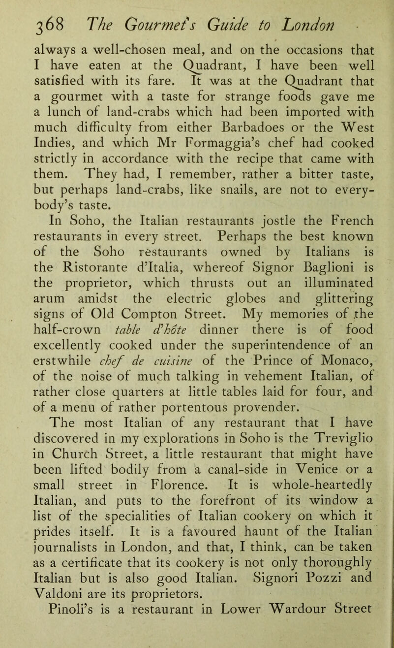 always a well-chosen meal, and on the occasions that I have eaten at the Quadrant, I have been well satisfied with its fare. It was at the Quadrant that a gourmet with a taste for strange foods gave me a lunch of land-crabs which had been imported with much difficulty from either Barbadoes or the West Indies, and which Mr Formaggia’s chef had cooked strictly in accordance with the recipe that came with them. They had, I remember, rather a bitter taste, but perhaps land-crabs, like snails, are not to every- body’s taste. In Soho, the Italian restaurants jostle the French restaurants in every street. Perhaps the best known of the Soho restaurants owned by Italians is the Ristorante d’ltalia, whereof Signor Baglioni is the proprietor, which thrusts out an illuminated arum amidst the electric globes and glittering signs of Old Compton Street. My memories of .the half-crown table d'hote dinner there is of food excellently cooked under the superintendence of an erstwhile chef de cuisine of the Prince of Monaco, of the noise of much talking in vehement Italian, of rather close quarters at little tables laid for four, and of a menu of rather portentous provender. The most Italian of any restaurant that I have discovered in my explorations in Soho is the Treviglio in Church Street, a little restaurant that might have been lifted bodily from a canal-side in Venice or a small street in Florence. It is whole-heartedly Italian, and puts to the forefront of its window a list of the specialities of Italian cookery on which it prides itself. It is a favoured haunt of the Italian journalists in London, and that, I think, can be taken as a certificate that its cookery is not only thoroughly Italian but is also good Italian. Signori Pozzi and Valdoni are its proprietors. Pinoli’s is a restaurant in Lower Wardour Street