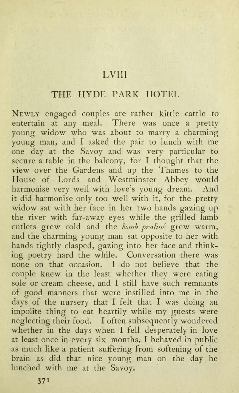 THE HYDE PARK HOTEL Newly engaged couples are rather kittle cattle to entertain at any meal. There was once a pretty young widow who was about to marry a charming young man, and I asked the pair to lunch with me one day at the Savoy and was very particular to secure a table in the balcony, for I thought that the view over the Gardens and up the Thames to the House of Lords and Westminster Abbey would harmonise very well with love’s young dream. And it did harmonise only too well with it, for the pretty widow sat with her face in her two hands gazing up the river with far-away eyes while the grilled lamb cutlets grew cold and the bomb praline grew warm, and the charming young man sat opposite to her with hands tightly clasped, gazing into her face and think- ing poetry hard the while. Conversation there was none on that occasion. I do not believe that the couple knew in the least whether they were eating sole or cream cheese, and I still have such remnants of good manners that were instilled into me in the days of the nursery that I felt that I was doing an impolite thing to eat heartily while my guests were neglecting their food. I often subsequently wondered whether in the days when I fell desperately in love at least once in every six months, I behaved in public as much like a patient suffering from softening of the brain as did that nice young man on the day he lunched with me at the Savoy. 37i