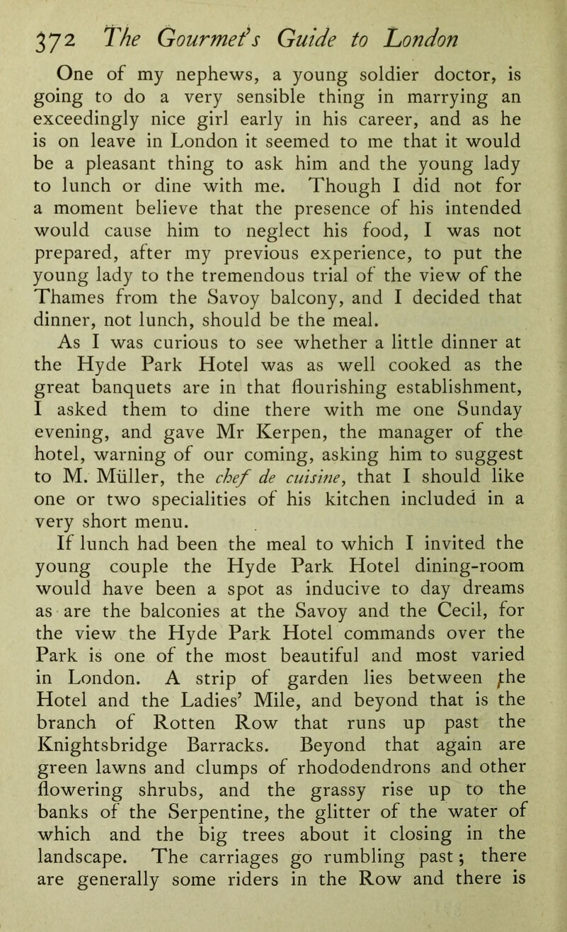 One of my nephews, a young soldier doctor, is going to do a very sensible thing in marrying an exceedingly nice girl early in his career, and as he is on leave in London it seemed to me that it would be a pleasant thing to ask him and the young lady to lunch or dine with me. Though I did not for a moment believe that the presence of his intended would cause him to neglect his food, I was not prepared, after my previous experience, to put the young lady to the tremendous trial of the view of the Thames from the Savoy balcony, and I decided that dinner, not lunch, should be the meal. As I was curious to see whether a little dinner at the Hyde Park Hotel was as well cooked as the great banquets are in that flourishing establishment, I asked them to dine there with me one Sunday evening, and gave Mr Kerpen, the manager of the hotel, warning of our coming, asking him to suggest to M. Muller, the chef de cuisine, that I should like one or two specialities of his kitchen included in a very short menu. If lunch had been the meal to which I invited the young couple the Hyde Park Hotel dining-room would have been a spot as inducive to day dreams as are the balconies at the Savoy and the Cecil, for the view the Hyde Park Hotel commands over the Park is one of the most beautiful and most varied in London. A strip of garden lies between jthe Hotel and the Ladies’ Mile, and beyond that is the branch of Rotten Row that runs up past the Knightsbridge Barracks. Beyond that again are green lawns and clumps of rhododendrons and other flowering shrubs, and the grassy rise up to the banks of the Serpentine, the glitter of the water of which and the big trees about it closing in the landscape. The carriages go rumbling past; there are generally some riders in the Row and there is