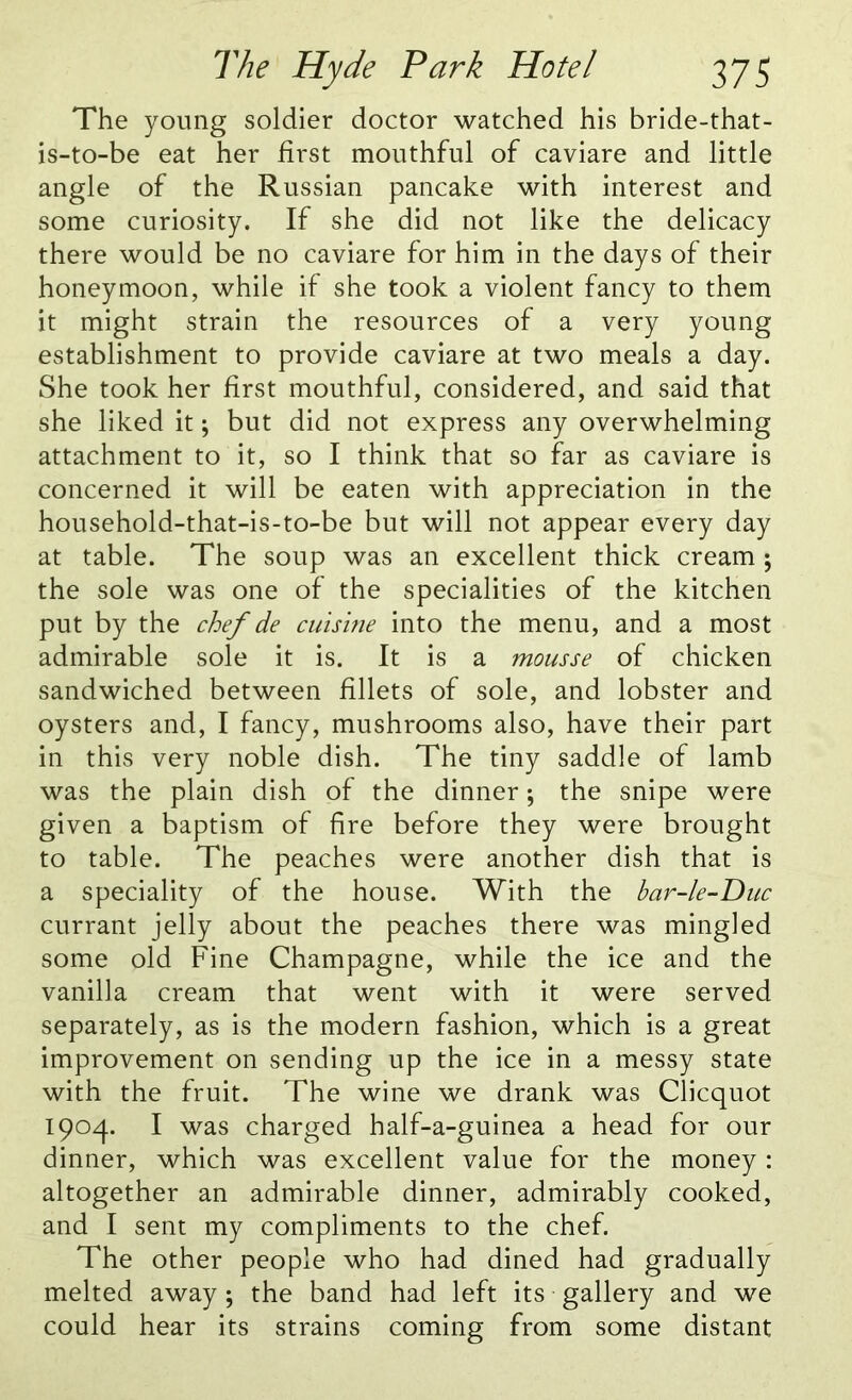 The young soldier doctor watched his bride-that- is-to-be eat her first mouthful of caviare and little angle of the Russian pancake with interest and some curiosity. If she did not like the delicacy there would be no caviare for him in the days of their honeymoon, while if she took a violent fancy to them it might strain the resources of a very young establishment to provide caviare at two meals a day. She took her first mouthful, considered, and said that she liked it; but did not express any overwhelming attachment to it, so I think that so far as caviare is concerned it will be eaten with appreciation in the household-that-is-to-be but will not appear every day at table. The soup was an excellent thick cream ; the sole was one of the specialities of the kitchen put by the chef de cuisine into the menu, and a most admirable sole it is. It is a mousse of chicken sandwiched between fillets of sole, and lobster and oysters and, I fancy, mushrooms also, have their part in this very noble dish. The tiny saddle of lamb was the plain dish of the dinner; the snipe were given a baptism of fire before they were brought to table. The peaches were another dish that is a speciality of the house. With the bar-le-Duc currant jelly about the peaches there was mingled some old Fine Champagne, while the ice and the vanilla cream that went with it were served separately, as is the modern fashion, which is a great improvement on sending up the ice in a messy state with the fruit. The wine we drank was Clicquot 1904. I was charged half-a-guinea a head for our dinner, which was excellent value for the money : altogether an admirable dinner, admirably cooked, and I sent my compliments to the chef. The other people who had dined had gradually melted away ; the band had left its gallery and we could hear its strains coming from some distant
