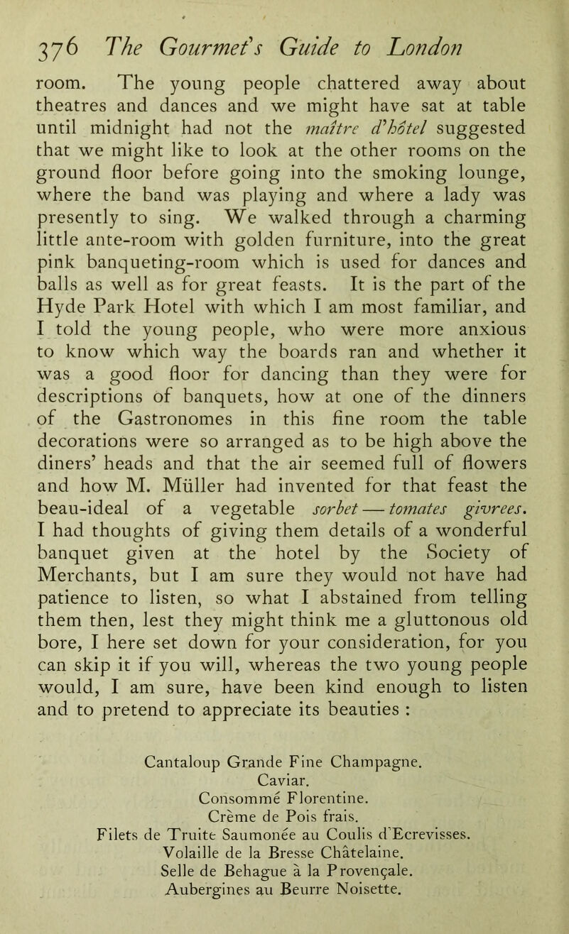 room. The young people chattered away about theatres and dances and we might have sat at table until midnight had not the maitre d'hotel suggested that we might like to look at the other rooms on the ground floor before going into the smoking lounge, where the band was playing and where a lady was presently to sing. We walked through a charming little ante-room with golden furniture, into the great pink banqueting-room which is used for dances and balls as well as for great feasts. It is the part of the Hyde Park Hotel with which I am most familiar, and I told the young people, who were more anxious to know which way the boards ran and whether it was a good floor for dancing than they were for descriptions of banquets, how at one of the dinners of the Gastronomes in this fine room the table decorations were so arranged as to be high above the diners’ heads and that the air seemed full of flowers and how M. Muller had invented for that feast the beau-ideal of a vegetable sorbet —- tomates givrees. I had thoughts of giving them details of a wonderful banquet given at the hotel by the Society of Merchants, but I am sure they would not have had patience to listen, so what I abstained from telling them then, lest they might think me a gluttonous old bore, I here set down for your consideration, for you can skip it if you will, whereas the two young people would, I am sure, have been kind enough to listen and to pretend to appreciate its beauties : Cantaloup Grande Fine Champagne. Caviar. Consomme Florentine. Creme de Pois frais. Filets de Truite Saumonee au Coulis d’Ecrevisses. Volaille de la Bresse Chatelaine. Selle de Behague a la Provengale. Aubergines au Beurre Noisette.