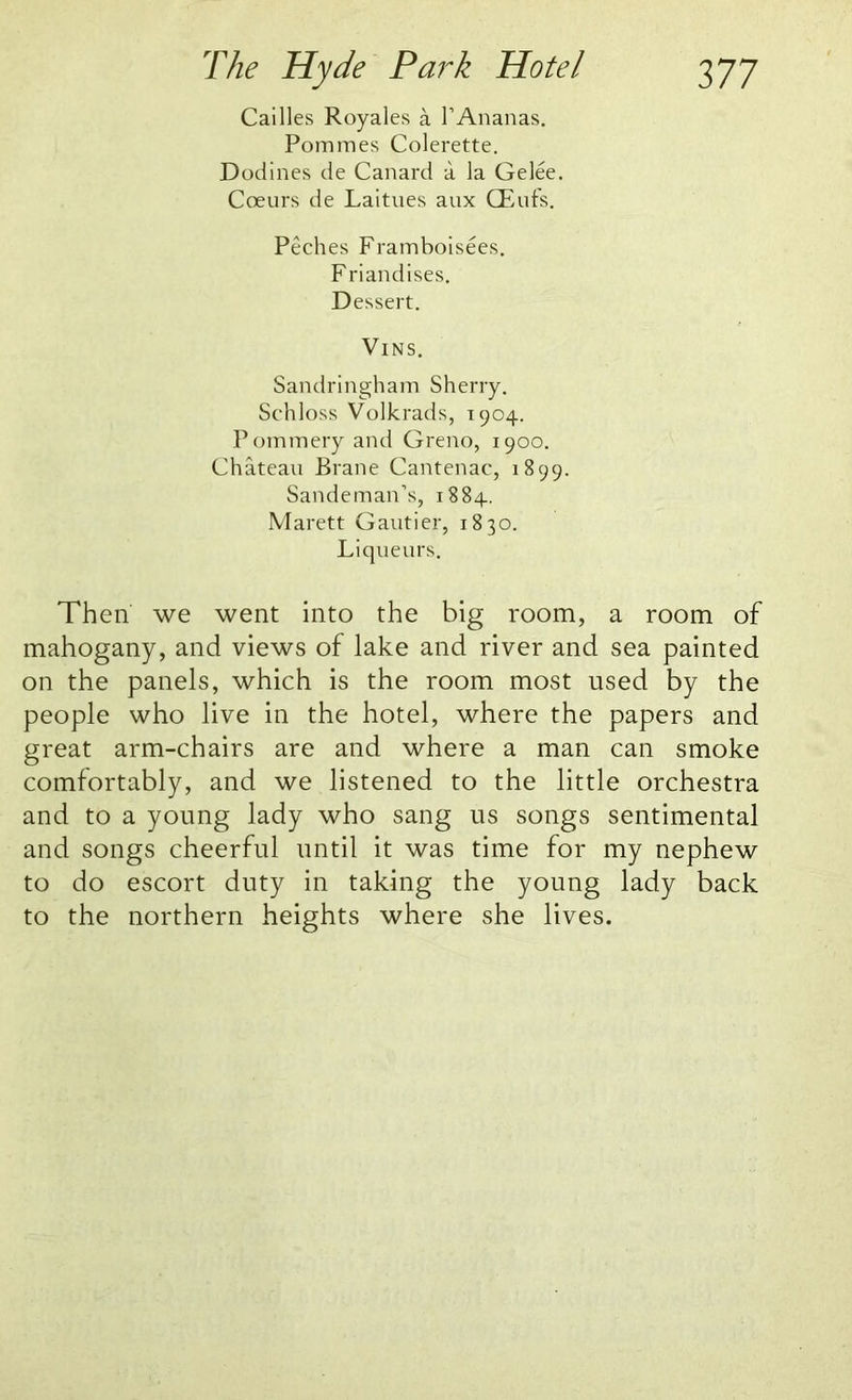 Cailles Royales a 1’Ananas. Pommes Colerette. Dodines de Canard a la Gelee. Coeurs de Laitues aux CEufs. Peches Framboisees. Friandlses. Dessert. VlNS. Sandringham Sherry. Schloss Volkrads, 1904. Pommery and Greno, 1900. Chateau Brane Cantenac, 1899. Sandeman’s, 1884. Marett Gautier, 1830. Liqueurs. Then we went into the big room, a room of mahogany, and views of lake and river and sea painted on the panels, which is the room most used by the people who live in the hotel, where the papers and great arm-chairs are and where a man can smoke comfortably, and we listened to the little orchestra and to a young lady who sang us songs sentimental and songs cheerful until it was time for my nephew to do escort duty in taking the young lady back to the northern heights where she lives.