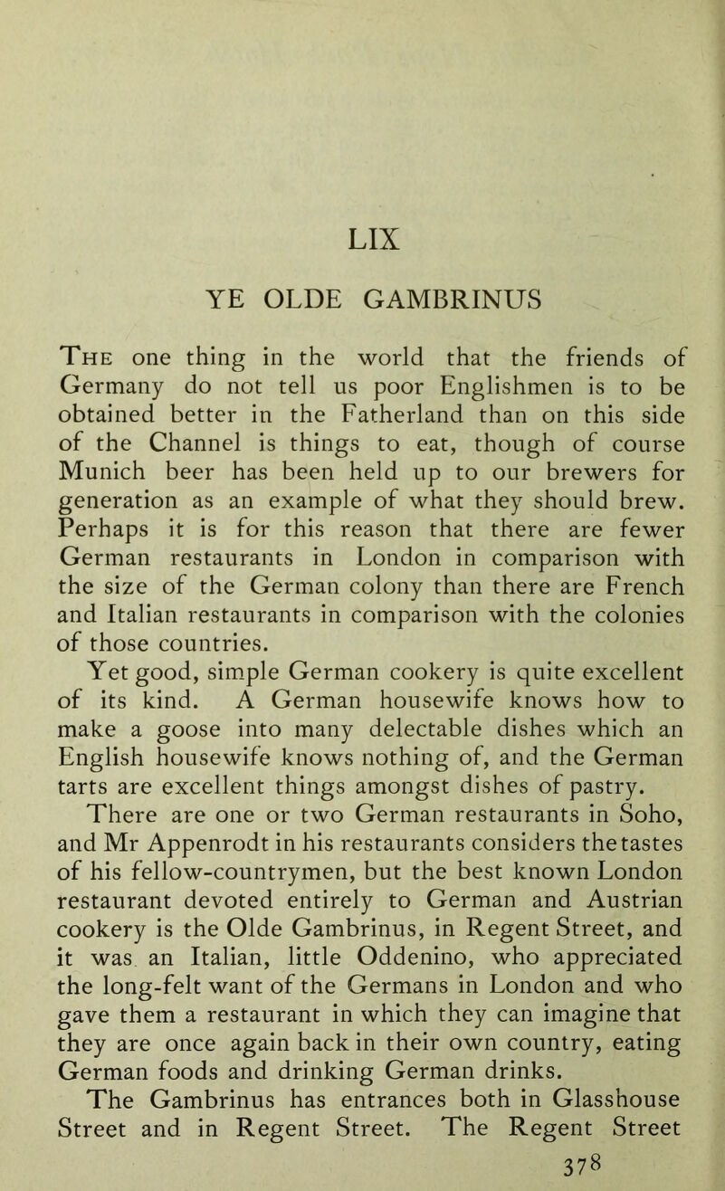 LIX YE OLDE GAMBRINUS The one thing in the world that the friends of Germany do not tell us poor Englishmen is to be obtained better in the Fatherland than on this side of the Channel is things to eat, though of course Munich beer has been held up to our brewers for generation as an example of what they should brew. Perhaps it is for this reason that there are fewer German restaurants in London in comparison with the size of the German colony than there are French and Italian restaurants in comparison with the colonies of those countries. Yet good, simple German cookery is quite excellent of its kind. A German housewife knows how to make a goose into many delectable dishes which an English housewife knows nothing of, and the German tarts are excellent things amongst dishes of pastry. There are one or two German restaurants in Soho, and Mr Appenrodt in his restaurants considers the tastes of his fellow-countrymen, but the best known London restaurant devoted entirely to German and Austrian cookery is the Olde Gambrinus, in Regent Street, and it was an Italian, little Oddenino, who appreciated the long-felt want of the Germans in London and who gave them a restaurant in which they can imagine that they are once again back in their own country, eating German foods and drinking German drinks. The Gambrinus has entrances both in Glasshouse Street and in Regent Street. The Regent Street