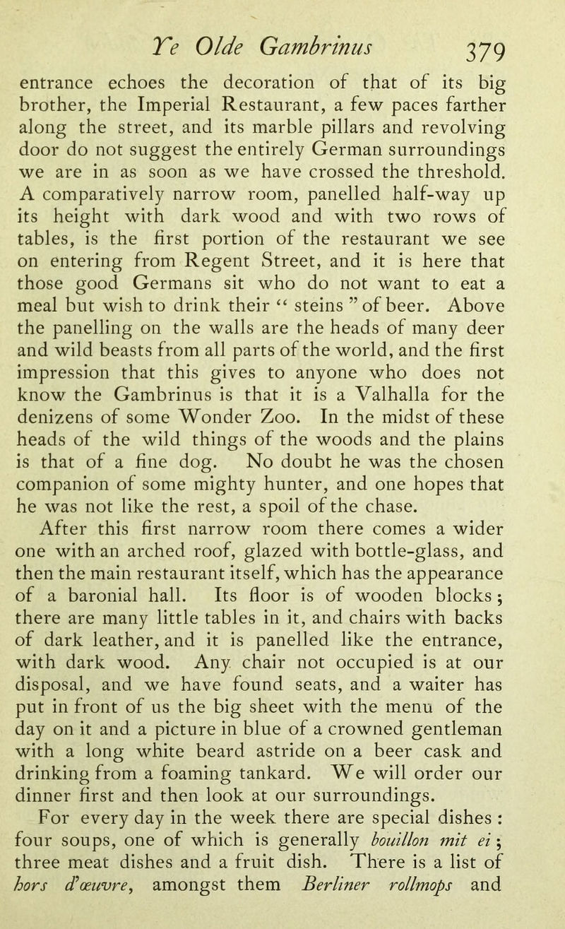 entrance echoes the decoration of that of its big brother, the Imperial Restaurant, a few paces farther along the street, and its marble pillars and revolving door do not suggest the entirely German surroundings we are in as soon as we have crossed the threshold. A comparatively narrow room, panelled half-way up its height with dark wood and with two rows of tables, is the first portion of the restaurant we see on entering from Regent Street, and it is here that those good Germans sit who do not want to eat a meal but wish to drink their “ steins ” of beer. Above the panelling on the walls are the heads of many deer and wild beasts from all parts of the world, and the first impression that this gives to anyone who does not know the Gambrinus is that it is a Valhalla for the denizens of some Wonder Zoo. In the midst of these heads of the wild things of the woods and the plains is that of a fine dog. No doubt he was the chosen companion of some mighty hunter, and one hopes that he was not like the rest, a spoil of the chase. After this first narrow room there comes a wider one with an arched roof, glazed with bottle-glass, and then the main restaurant itself, which has the appearance of a baronial hall. Its floor is of wooden blocks ; there are many little tables in it, and chairs with backs of dark leather, and it is panelled like the entrance, with dark wood. Any chair not occupied is at our disposal, and we have found seats, and a waiter has put in front of us the big sheet with the menu of the day on it and a picture in blue of a crowned gentleman with a long white beard astride on a beer cask and drinking from a foaming tankard. We will order our dinner first and then look at our surroundings. For every day in the week there are special dishes : four soups, one of which is generally bouillon mit ei; three meat dishes and a fruit dish. There is a list of hors cFoeuvre, amongst them Berliner rollmops and