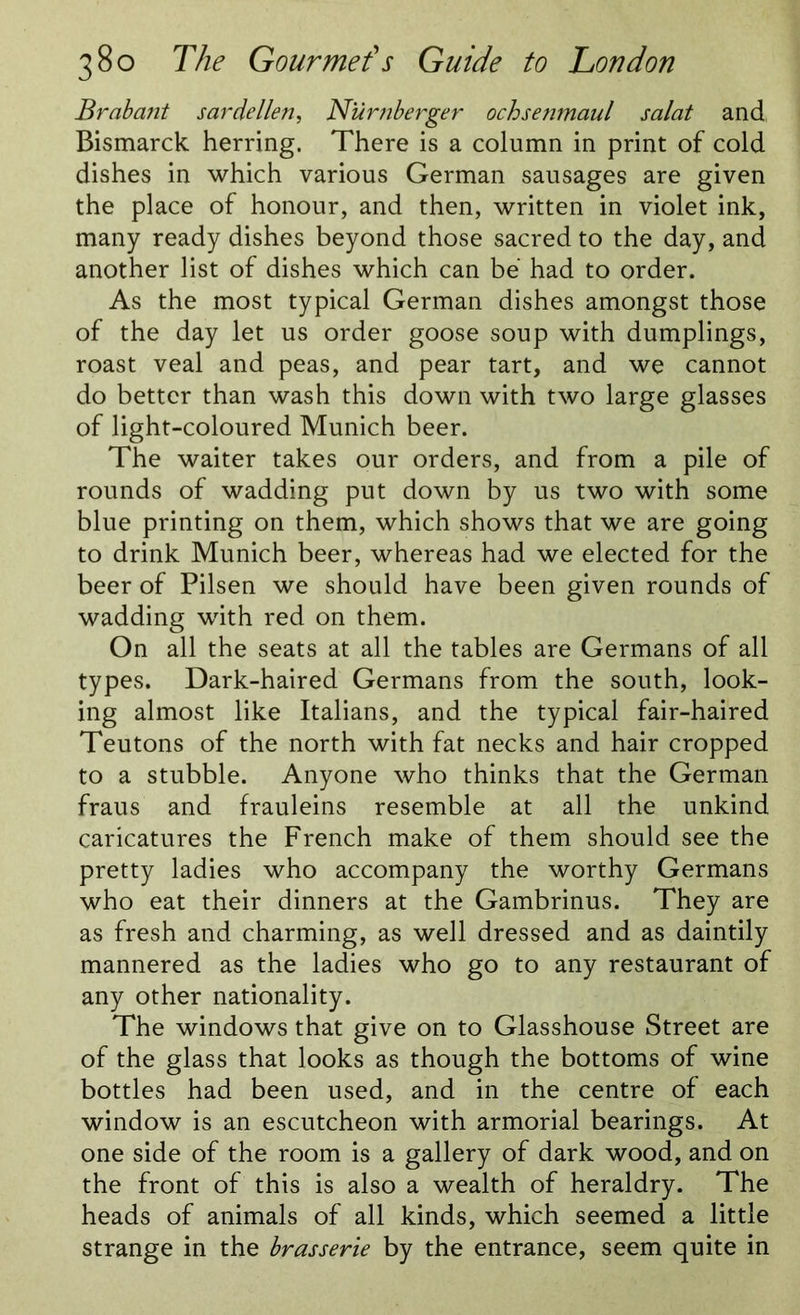 Brabant sardellen, Niirnberger ochsenmaul salat and, Bismarck herring. There is a column in print of cold dishes in which various German sausages are given the place of honour, and then, written in violet ink, many ready dishes beyond those sacred to the day, and another list of dishes which can be had to order. As the most typical German dishes amongst those of the day let us order goose soup with dumplings, roast veal and peas, and pear tart, and we cannot do better than wash this down with two large glasses of light-coloured Munich beer. The waiter takes our orders, and from a pile of rounds of wadding put down by us two with some blue printing on them, which shows that we are going to drink Munich beer, whereas had we elected for the beer of Pilsen we should have been given rounds of wadding with red on them. On all the seats at all the tables are Germans of all types. Dark-haired Germans from the south, look- ing almost like Italians, and the typical fair-haired Teutons of the north with fat necks and hair cropped to a stubble. Anyone who thinks that the German fraus and frauleins resemble at all the unkind caricatures the French make of them should see the pretty ladies who accompany the worthy Germans who eat their dinners at the Gambrinus. They are as fresh and charming, as well dressed and as daintily mannered as the ladies who go to any restaurant of any other nationality. The windows that give on to Glasshouse Street are of the glass that looks as though the bottoms of wine bottles had been used, and in the centre of each window is an escutcheon with armorial bearings. At one side of the room is a gallery of dark wood, and on the front of this is also a wealth of heraldry. The heads of animals of all kinds, which seemed a little strange in the brasserie by the entrance, seem quite in