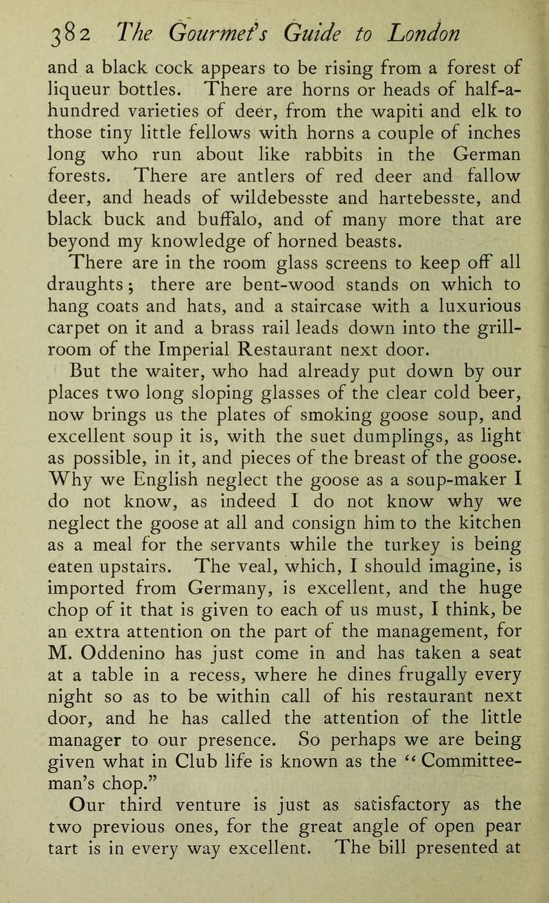 and a black cock appears to be rising from a forest of liqueur bottles. There are horns or heads of half-a- hundred varieties of deer, from the wapiti and elk to those tiny little fellows with horns a couple of inches long who run about like rabbits in the German forests. There are antlers of red deer and fallow deer, and heads of wildebesste and hartebesste, and black buck and buffalo, and of many more that are beyond my knowledge of horned beasts. There are in the room glass screens to keep off all draughts; there are bent-wood stands on which to hang coats and hats, and a staircase with a luxurious carpet on it and a brass rail leads down into the grill- room of the Imperial Restaurant next door. But the waiter, who had already put down by our places two long sloping glasses of the clear cold beer, now brings us the plates of smoking goose soup, and excellent soup it is, with the suet dumplings, as light as possible, in it, and pieces of the breast of the goose. Why we English neglect the goose as a soup-maker I do not know, as indeed I do not know why we neglect the goose at all and consign him to the kitchen as a meal for the servants while the turkey is being eaten upstairs. The veal, which, I should imagine, is imported from Germany, is excellent, and the huge chop of it that is given to each of us must, I think, be an extra attention on the part of the management, for M. Oddenino has just come in and has taken a seat at a table in a recess, where he dines frugally every night so as to be within call of his restaurant next door, and he has called the attention of the little manager to our presence. So perhaps we are being given what in Club life is known as the “ Committee- man’s chop.” Our third venture is just as satisfactory as the two previous ones, for the great angle of open pear tart is in every way excellent. The bill presented at