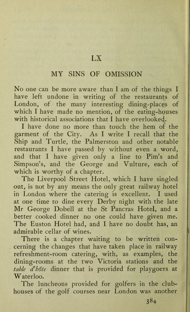 LX MY SINS OF OMISSION No one can be more aware than I am of the things I have left undone in writing of the restaurants of London, of the many interesting dining-placps of which I have made no mention, of the eating-houses with historical associations that I have overlooked. I have done no more than touch the hem of the garment of the City. As I write I recall that the Ship and Turtle, the Palmerston and other notable restaurants I have passed by without even a word, and that I have given only a line to Pirn’s and Simpson’s, and the George and Vulture, each of which is worthy of a chapter. The Liverpool Street Hotel, which I have singled out, is not by any means the only great railway hotel in London where the catering is excellent. I used at one time to dine every Derby night with the late Mr George Dobell at the St Pancras Hotel, and a better cooked dinner no one could have given me. The Euston Hotel had, and I have no doubt has, an admirable cellar of wines. There is a chapter waiting to be written con- cerning the changes that have taken place in railway refreshment-room catering, with, as examples, the dining-rooms at the two Victoria stations and the table (Thfite dinner that is provided for playgoers at W aterloo. The luncheons provided for golfers in the club- houses of the golf courses near London was another