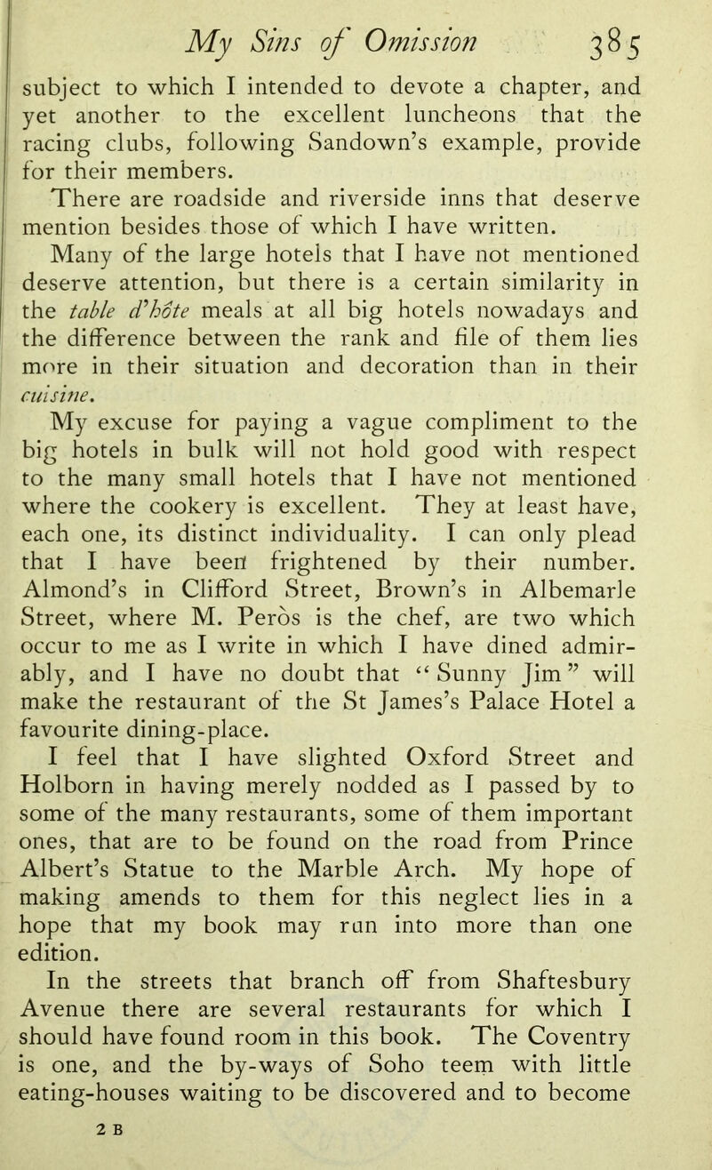 subject to which I intended to devote a chapter, and yet another to the excellent luncheons that the racing clubs, following Sandown’s example, provide for their members. There are roadside and riverside inns that deserve mention besides those of which I have written. Many of the large hotels that I have not mentioned deserve attention, but there is a certain similarity in the table d'hote meals at all big hotels nowadays and the difference between the rank and file of them lies more in their situation and decoration than in their cuisine. My excuse for paying a vague compliment to the big hotels in bulk will not hold good with respect to the many small hotels that I have not mentioned where the cookery is excellent. They at least have, each one, its distinct individuality. I can only plead that I have been frightened by their number. Almond’s in Clifford Street, Brown’s in Albemarle Street, where M. Peros is the chef, are two which occur to me as I write in which I have dined admir- ably, and I have no doubt that “ Sunny Jim ” will make the restaurant of the St James’s Palace Hotel a favourite dining-place. I feel that I have slighted Oxford Street and Holborn in having merely nodded as I passed by to some of the many restaurants, some of them important ones, that are to be found on the road from Prince Albert’s Statue to the Marble Arch. My hope of making amends to them for this neglect lies in a hope that my book may run into more than one edition. In the streets that branch off from Shaftesbury Avenue there are several restaurants for which I should have found room in this book. The Coventry is one, and the by-ways of Soho teem with little eating-houses waiting to be discovered and to become
