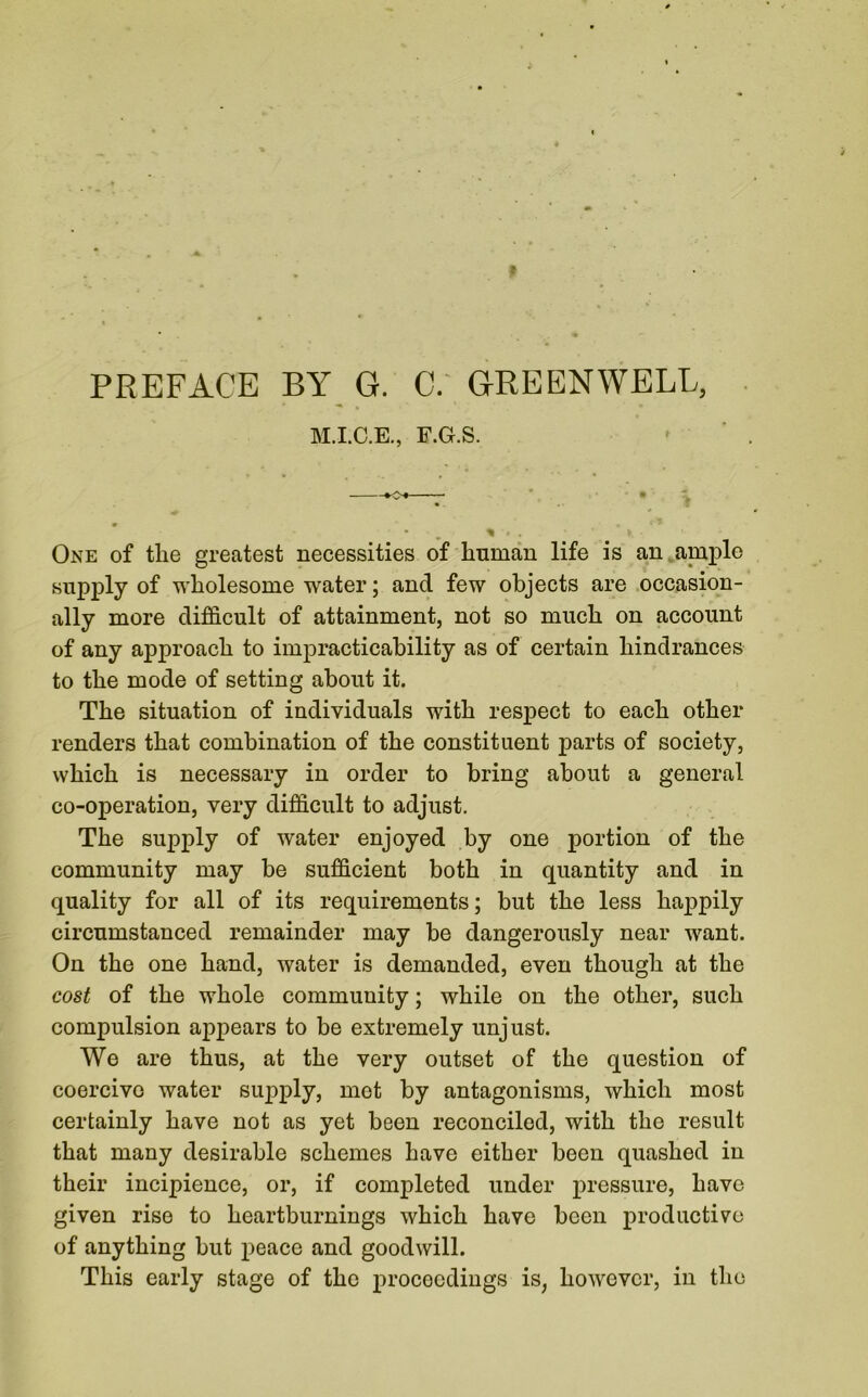 # PREFACE BY G. C. GREEN WELL, M.I.C.E., F.G.S. •0-4 * # ' • * » f ’ % * . V. • One of the greatest necessities of human life is an ample supply of wholesome water; and few objects are occasion- ally more difficult of attainment, not so much on account of any approach to impracticability as of certain hindrances to the mode of setting about it. The situation of individuals with respect to each other renders that combination of the constituent parts of society, which is necessary in order to bring about a general co-operation, very difficult to adjust. The supply of water enjoyed by one portion of the community may be sufficient both in quantity and in quality for all of its requirements; but the less happily circumstanced remainder may be dangerously near want. On the one hand, water is demanded, even though at the cost of the whole community; while on the other, such compulsion appears to be extremely unjust. We are thus, at the very outset of the question of coercive water supply, met by antagonisms, which most certainly have not as yet been reconciled, with the result that many desirable schemes have either been quashed in their incipience, or, if completed under pressure, have given rise to heartburnings which have been productive of anything but peace and goodwill. This early stage of the proceedings is, however, in the