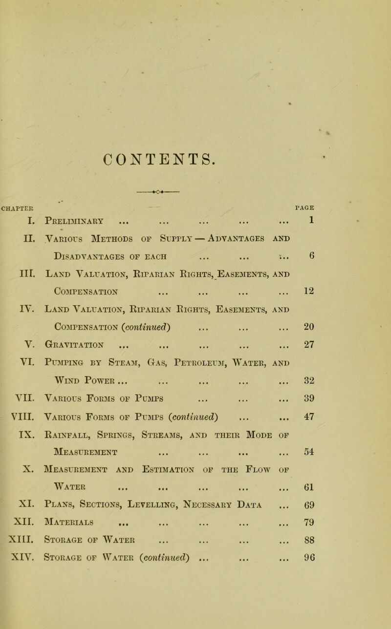 CONTENTS K-i CHAPTER PAGE I. Preliminary ... ... ... ... ... 1 II. Various Methods of Supply — Advantages and Disadvantages of each ... ... ... 6 IIT. Land Valuation, Riparian Rights, Easements, and Compensation ... ... ... ... 12 IY. Land Valuation, Riparian Rights, Easements, and Compensation (continued) ... ... ... 20 V. Gravitation ... ... ... ... ... 27 YI. Pumping by Steam, Gas, Petroleum, Water, and Wind Power ... ... ... ... ... 32 VII. Various Forms of Pumps ... ... ... 39 VIII. Various Forms of Pumps (continued) ... ... 47 IX. Rainfall, Springs, Streams, and their Mode of Measurement ... ... ... ... 54 X. Measurement and Estimation of the Flow of Water ... ... ... ... ... 61 XI. Plans, Sections, Levelling, Necessary Data ... 69 XII. Materials ... ... ... ... ... 79 XIII. Storage of Water ... ... ... ... 88 XIV. Storage of Water (continued) ... ... ... 96