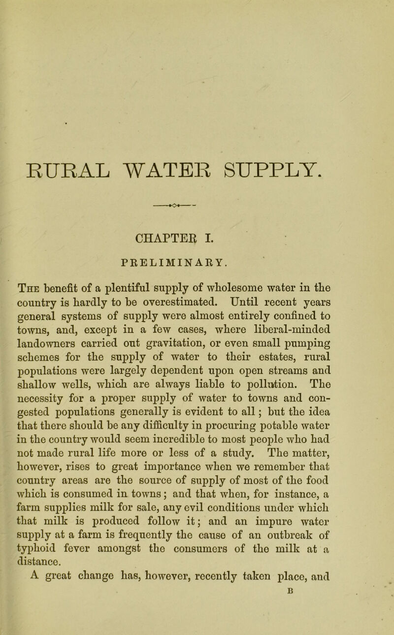 RURAL WATER SUPPLY. CHAPTER I. PRELIMINARY. The benefit of a plentiful supply of wholesome water in the country is hardly to be overestimated. Until recent years general systems of supply were almost entirely confined to towns, and, except in a few cases, where liberal-minded landowners carried out gravitation, or even small pumping schemes for the supply of water to their estates, rural populations were largely dependent upon open streams and shallow wells, which are always liable to pollution. The necessity for a proper supply of water to towns and con- gested populations generally is evident to all; but the idea that there should be any difficulty in procuring potable water in the country would seem incredible to most people who had not made rural life more or less of a study. The matter, however, rises to great importance when we remember that country areas are the source of supply of most of the food which is consumed in towns; and that when, for instance, a farm supplies milk for sale, any evil conditions under which that milk is produced follow it; and an impure water supply at a farm is frequently the cause of an outbreak of typhoid fever amongst the consumers of tho milk at a distance. A great change has, however, recently taken place, and B