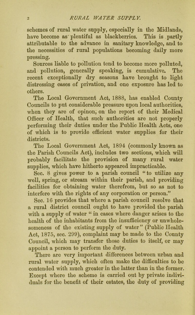 schemes of rural water supply, especially in the Midlands, have become as'plentiful as blackberries. This is partly attributable to the advance in sanitary knowledge, and to the necessities of rural populations becoming daily more pressing. Sources liable to pollution tend to become more polluted, and pollution, generally speaking, is cumulative. The recent exceptionally dry seasons have brought to light distressing cases of privation, and one exposure has led to others. The Local Government Act, 1888, has enabled County Councils to put considerable pressure upon local authorities, when they are of opinon, on the report of their Medical Officer of Health, that such authorities are not properly performing their duties under the Public Health Acts, one of which is to provide efficient water supplies for their districts. The Local Government Act, 1894 (commonly known as the Parish Councils Act), includes two sections, which will probably facilitate the provision of many rural water supplies, which have hitherto appeared impracticable. Sec. 8 gives power to a parish council “to utilize any well, spring, or stream within their parish, and providing- facilities for obtaining water therefrom, but so as not to interfere with the rights of any corporation or person.” Sec. 16 provides that where a parish council resolve that a rural district council ought to have provided the parish with a supply of water “ in cases where danger arises to the health of the inhabitants from the insufficiency or unwhole- someness of the existing supply of water ” (Public Health Act, 1875, sec. 299), complaint may be made to the County Council, which may transfer those duties to itself, or may appoint a person to perform the duty. There are very important differences between urban and rural water supply, which often make the difficulties to be contended with much greater in the latter than in the former. Except where the scheme is carried out by private indivi- duals for the benefit of their estates, the duty of providing