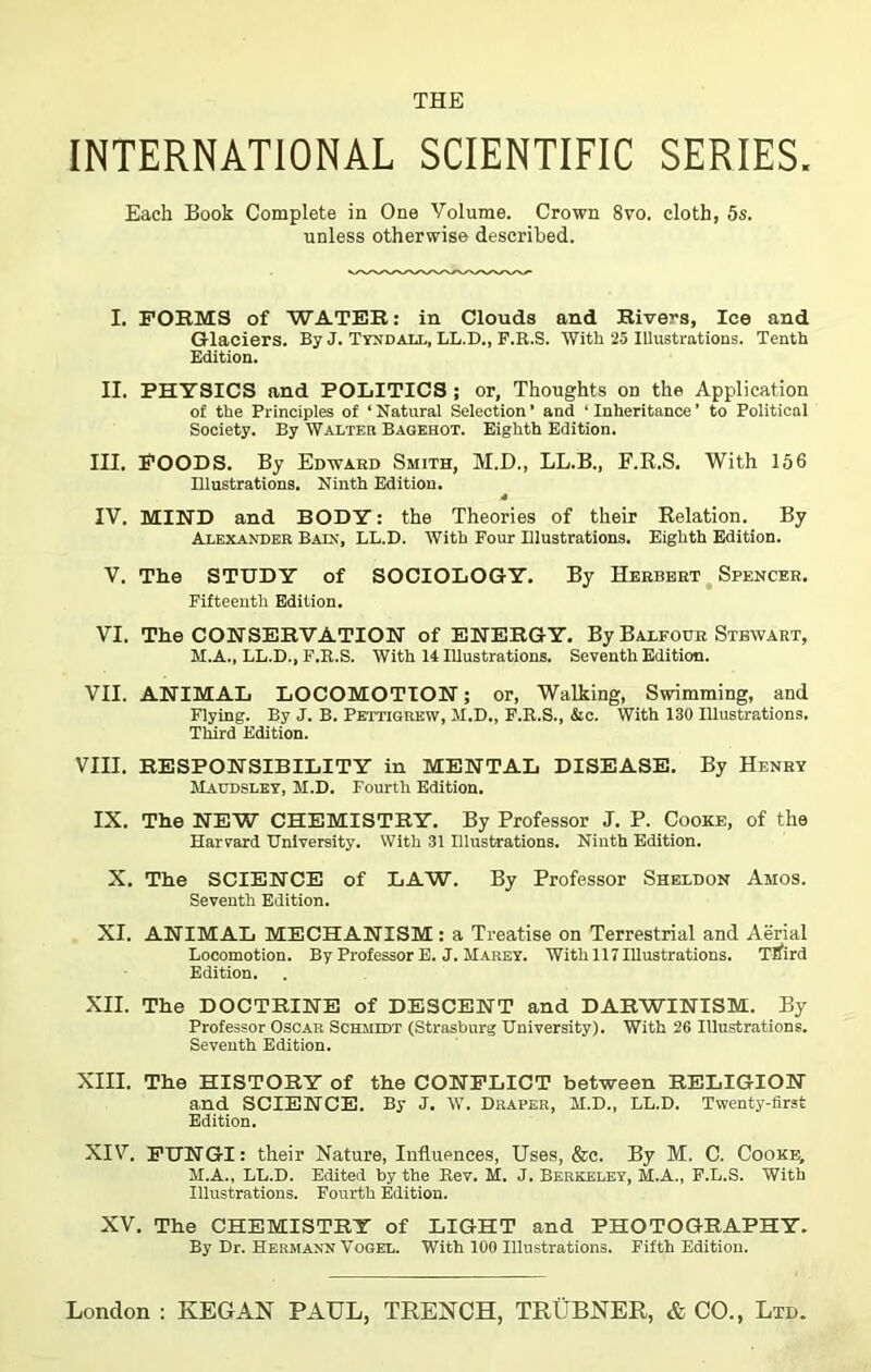 INTERNATIONAL SCIENTIFIC SERIES. Each Book Complete in One Yolume. Crown 8vo. cloth, 5s. unless otherwise described. I. FORMS of WATER: in Clouds and Rivers, lee and Glaciers. By J. Tyndall, LL.D., F.R.S. With 25 Illustrations. Tenth Edition. II. PHYSICS and POLITICS ; or, Thoughts on the Application of the Principles of ‘Natural Selection’ and ‘Inheritance’ to Political Society. By Walter Bagehot. Eighth Edition. III. FOODS. By Edward Smith, M.D., LL.B., F.R.S. With 156 Illustrations. Ninth Edition. 4 IV. MIND and BODY: the Theories of their Relation. By Alexander Bain, LL.D. With Four Illustrations. Eighth Edition. V. The STUDY of SOCIOLOGY, By Herbert Spencer. Fifteenth Edition. VI. The CONSERVATION of ENERGY. By Balfour Stewart, M.A., LL.D., F.R.S. With 14 Illustrations. Seventh Edition. VII. ANIMAL LOCOMOTION; or, Walking, Swimming, and Flying. By J. B. Pettigrew, M.D., F.R.S., &c. With 130 Illustrations. Third Edition. VIII. RESPONSIBILITY in MENTAL DISEASE. By Henry Maudsley, M.D. Fourth Edition. IX. The NEW CHEMISTRY. By Professor J. P. Cooke, of the Harvard University. With 31 Illustrations. Ninth Edition. X. The SCIENCE of LAW. By Professor Sheldon Amos. Seventh Edition. XI. ANIMAL MECHANISM: a Treatise on Terrestrial and Aerial Locomotion. By Professor E. J. Marey. With 117 Illustrations. Tlfird Edition. XII. The DOCTRINE of DESCENT and DARWINISM. By Professor Oscar Schmidt (Strasburg University). With 26 Illustrations. Seventh Edition. XIII. The HISTORY of the CONFLICT between RELIGION and SCIENCE. By J. W. Draper, M.D., LL.D. Twenty-first Edition. XIV. FUNGI: their Nature, Influences, Uses, &c. By M. C. Cooke, M.A., LL.D. Edited by the Rev. M. J. Berkeley, M.A., F.L.S. With Illustrations. Fourth Edition. XV. The CHEMISTRY of LIGHT and PHOTOGRAPHY. By Dr. Hermann Vogel. With 100 Illustrations. Fifth Editiou.